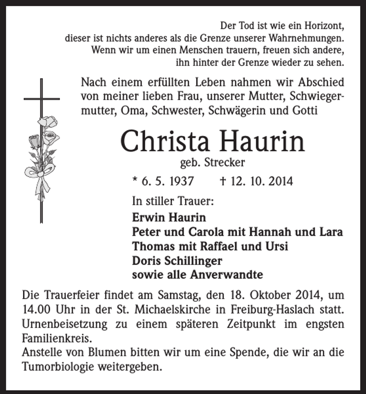 <p>Der Tod ist wie ein Horizont,<br />dieser ist nichts anderes als die Grenze unserer Wahrnehmungen.<br />Wenn wir um einen Menschen trauern, freuen sich andere,<br />ihn hinter der Grenze wieder zu sehen.</p><p>Nach einem erfüllten Leben nahmen wir Abschied<br />von meiner lieben Frau, unserer Mutter, Schwiegermutter, Oma, Schwester, Schwägerin und Gotti</p><p>Christa<br />Haurin<br />geb. Strecker<br />* 6. 5. 1937 † 12. 10. 2014<br />In stiller Trauer:<br />Erwin Haurin<br />Peter und Carola mit Hannah und Lara<br />Thomas mit Raffael und Ursi<br />Doris Schillinger<br />sowie alle Anverwandte<br />Die Trauerfeier findet am Samstag, den 18. Oktober 2014, um<br />14.00 Uhr in der St. Michaelskirche in Freiburg-Haslach statt.<br />Urnenbeisetzung zu einem späteren Zeitpunkt im engsten<br />­Familienkreis.<br />Anstelle von Blumen bitten wir um eine Spende, die wir an die<br />Tumorbiologie weitergeben.</p>