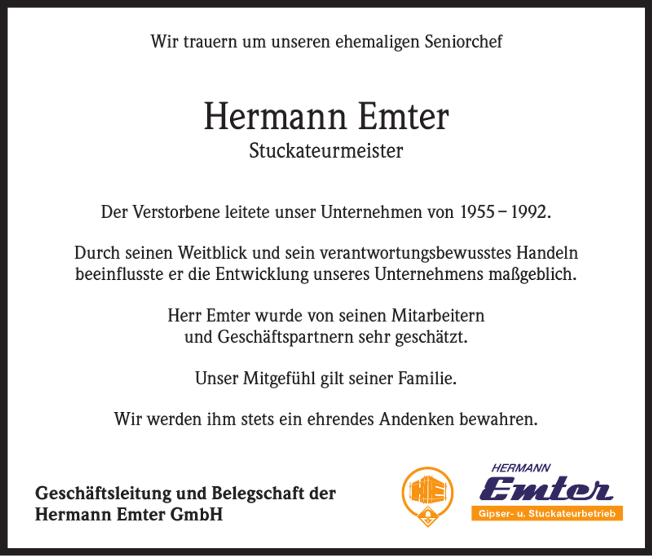 <p>Wir trauern um unseren ehemaligen Seniorchef</p><p>Hermann Emter<br />Stuckateurmeister</p><p>Der Verstorbene leitete unser Unternehmen von 1955 – 1992.<br />Durch seinen Weitblick und sein verantwortungsbewusstes Handeln<br />beeinflusste er die Entwicklung unseres Unternehmens maßgeblich.<br />Herr Emter wurde von seinen Mitarbeitern<br />und Geschäftspartnern sehr geschätzt.<br />Unser Mitgefühl gilt seiner Familie.<br />Wir werden ihm stets ein ehrendes Andenken bewahren.</p><p>Geschäftsleitung und Belegschaft der<br />Hermann Emter GmbH</p>