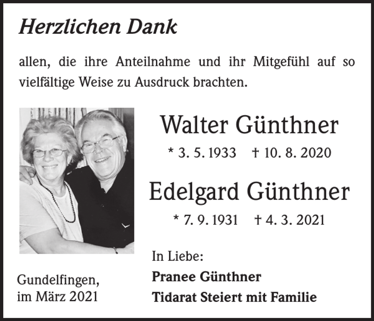 <p>Herzlichen Dank<br />allen, die ihre Anteilnahme und ihr Mitgefühl auf so<br />­vielfältige Weise zu Ausdruck brachten.</p><p>Walter Günthner<br />* 3. 5. 1933 † 10. 8. 2020</p><p>Edelgard Günthner<br />* 7. 9. 1931 † 4. 3. 2021</p><p>Gundelfingen,<br />im März 2021</p><p>In Liebe:<br />Pranee Günthner<br />Tidarat Steiert mit Familie</p>