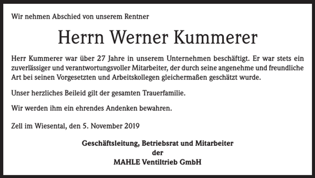 <p>Wir nehmen Abschied von unserem Rentner</p><p>Herrn Werner Kummerer<br />Herr Kummerer war über 27 Jahre in unserem Unternehmen beschäftigt. Er war stets ein<br />­zuverlässiger und verantwortungsvoller Mitarbeiter, der durch seine angenehme und freundliche<br />Art bei seinen Vorgesetzten und Arbeitskollegen gleichermaßen geschätzt wurde.<br />Unser herzliches Beileid gilt der gesamten Trauerfamilie.<br />Wir werden ihm ein ehrendes Andenken bewahren.<br />Zell im Wiesental, den 5. November 2019<br />Geschäftsleitung, Betriebsrat und Mitarbeiter<br />der<br />MAHLE Ventiltrieb GmbH</p>