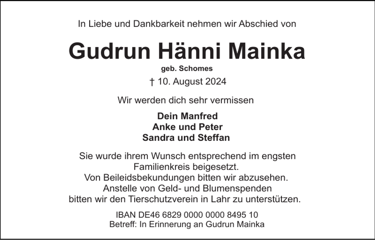 <p>In Liebe und Dankbarkeit nehmen wir Abschied von</p><p>Gudrun Hänni Mainka<br />geb. Schomes</p><p>† 10. August 2024<br />Wir werden dich sehr vermissen<br />Dein Manfred<br />Anke und Peter<br />Sandra und Steffan<br />Sie wurde ihrem Wunsch entsprechend im engsten<br />Familienkreis beigesetzt.<br />Von Beileidsbekundungen bitten wir abzusehen.<br />Anstelle von Geld- und Blumenspenden<br />bitten wir den Tierschutzverein in Lahr zu unterstützen.<br />IBAN DE4829 8495 10<br />Betreff: In Erinnerung an Gudrun Mainka</p>