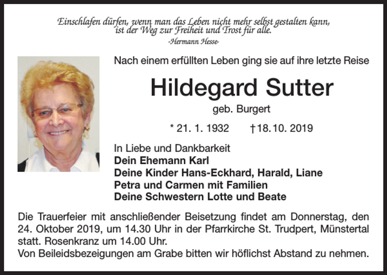 <p>Einschlafen dürfen, wenn man das Leben nicht mehr selbst gestalten kann,<br />ist der Weg zur Freiheit und Trost für alle.<br />-Hermann Hesse-</p><p>Nach einem erfüllten Leben ging sie auf ihre letzte Reise</p><p>Hildegard Sutter<br />geb. Burgert<br />* 21. 1. 1932 † 18. 10. 2019<br />In Liebe und Dankbarkeit<br />Dein Ehemann Karl<br />Deine Kinder Hans-Eckhard, Harald, Liane<br />Petra und Carmen mit Familien<br />Deine Schwestern Lotte und Beate<br />Die Trauerfeier mit anschließender Beisetzung findet am Donnerstag, den<br />24. Oktober 2019, um 14.30 Uhr in der Pfarrkirche St. Trudpert, Münstertal<br />statt. Rosenkranz um 14.00 Uhr.<br />Von Beileidsbezeigungen am Grabe bitten wir höflichst Abstand zu nehmen.</p>