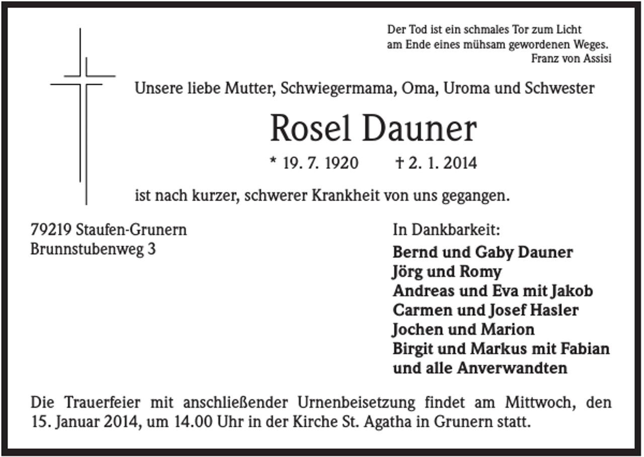 <p>Der Tod ist ein schmales Tor zum Licht<br />am Ende eines mühsam gewordenen Weges.<br />Franz von Assisi</p><p>Unsere liebe Mutter, Schwiegermama, Oma, Uroma und Schwester</p><p>Rosel Dauner<br />* 19. 7. 1920</p><p>† 2. 1. 2014</p><p>ist nach kurzer, schwerer Krankheit von uns gegangen.<br />79219 Staufen-Grunern<br />Brunnstubenweg 3</p><p>In Dankbarkeit:<br />Bernd und Gaby Dauner<br />Jörg und Romy<br />Andreas und Eva mit Jakob<br />Carmen und Josef Hasler<br />Jochen und Marion<br />Birgit und Markus mit Fabian<br />und alle Anverwandten</p><p>Die Trauerfeier mit anschließender Urnenbeisetzung findet am Mittwoch, den<br />15. Januar 2014, um 14.00 Uhr in der Kirche St. Agatha in Grunern statt.</p>