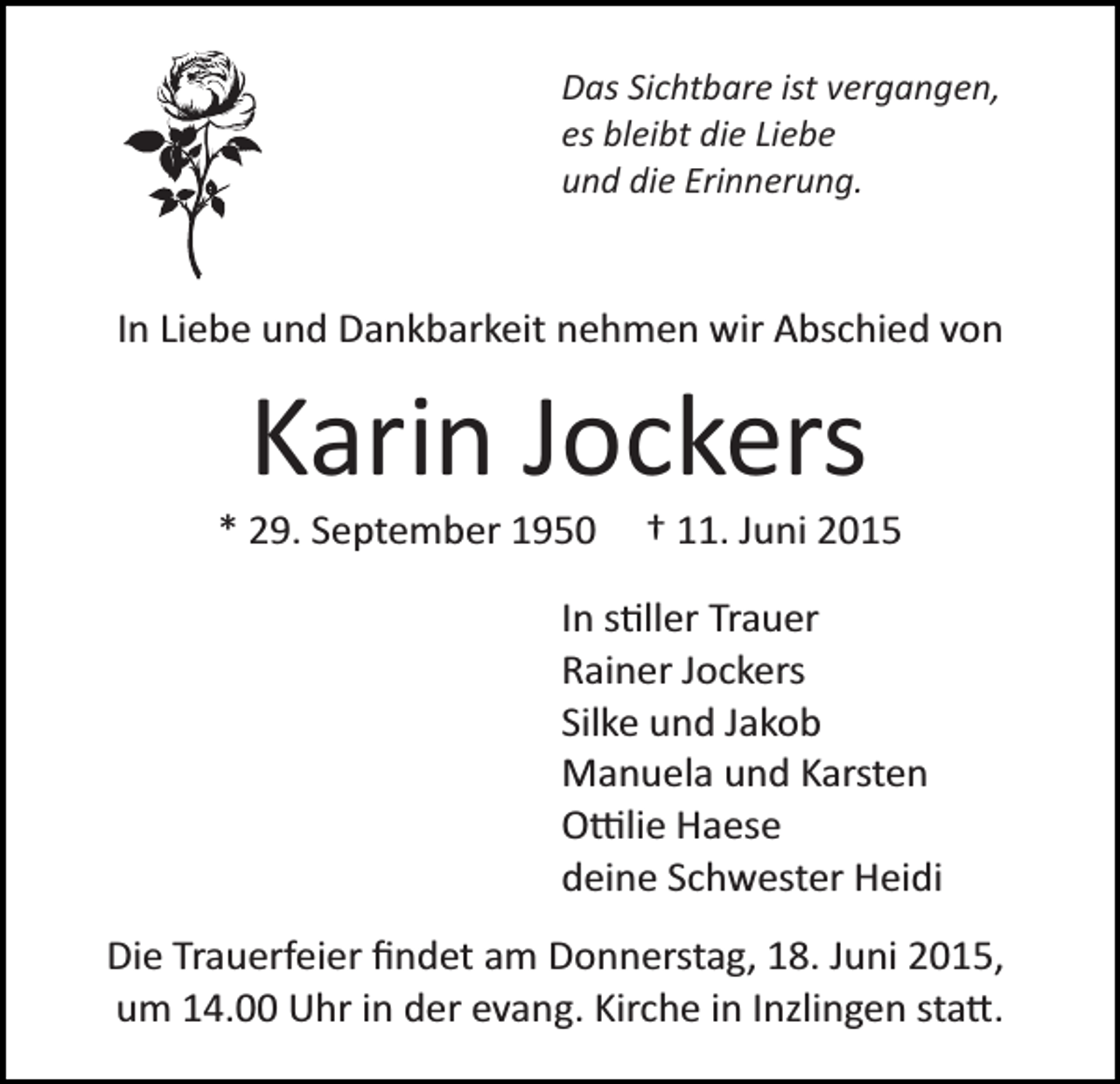 <p>Das Sichtbare ist vergangen,<br />es bleibt die Liebe<br />und die Erinnerung.</p><p>In Liebe und Dankbarkeit nehmen wir Abschied von</p><p>Karin Jockers<br />* 29. September 1950</p><p>† 11. Juni 2015</p><p>In s�ller Trauer<br />Rainer Jockers<br />Silke und Jakob<br />Manuela und Karsten<br />O�lie Haese<br />deine Schwester Heidi<br />Die Trauerfeier ﬁndet am Donnerstag, 18. Juni 2015,<br />um 14.00 Uhr in der evang. Kirche in Inzlingen sta�.</p>