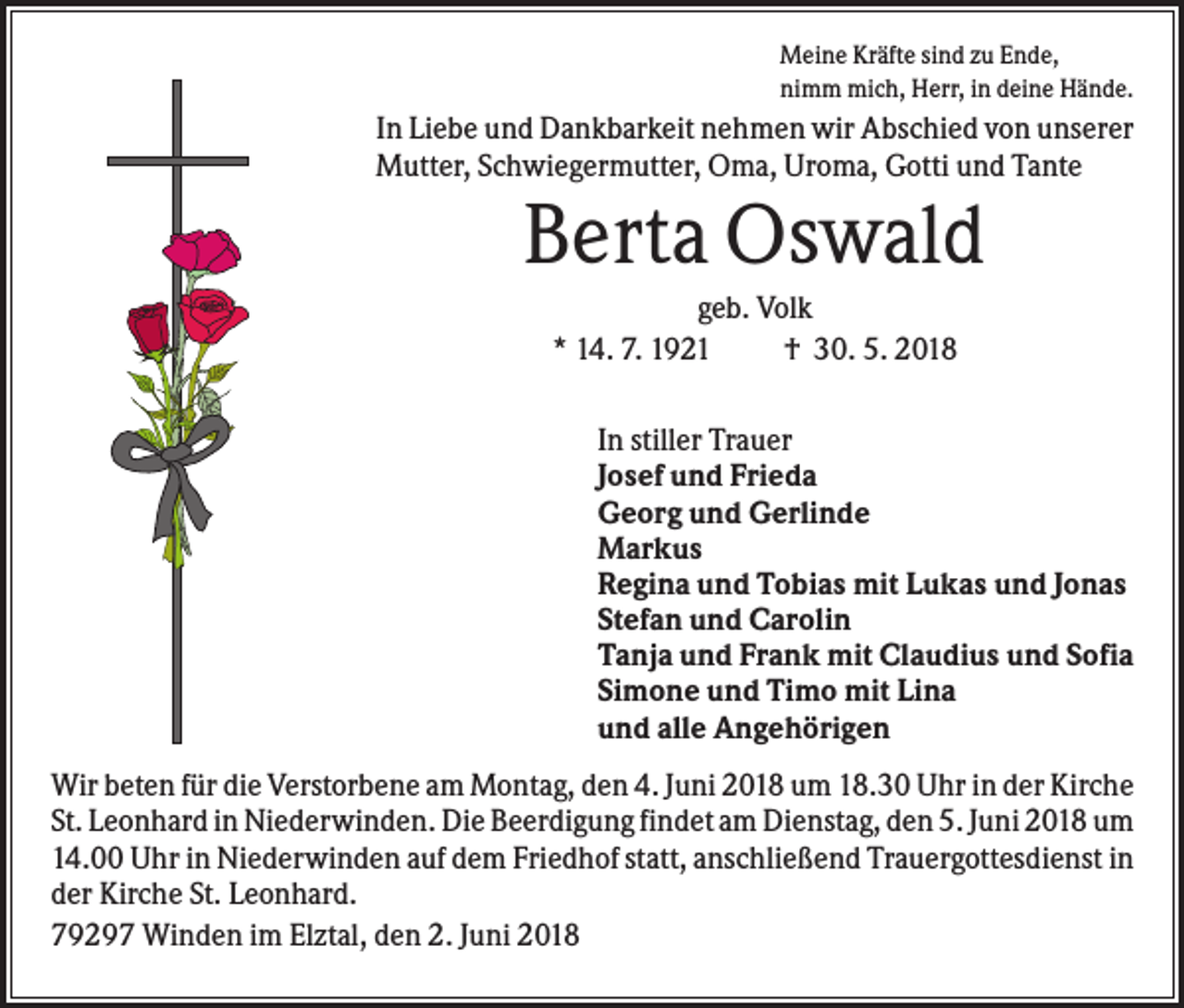 <p>Meine Kräfte sind zu Ende,<br />nimm mich, Herr, in deine Hände.</p><p>In Liebe und Dankbarkeit nehmen wir Abschied von unserer<br />Mutter, Schwiegermutter, Oma, Uroma, Gotti und Tante</p><p>Berta Oswald<br />geb. Volk<br />* 14. 7. 1921<br />† 30. 5. 2018<br />In stiller Trauer<br />Josef und Frieda<br />Georg und Gerlinde<br />Markus<br />Regina und Tobias mit Lukas und Jonas<br />Stefan und Carolin<br />Tanja und Frank mit Claudius und Sofia<br />Simone und Timo mit Lina<br />und alle Angehörigen<br />Wir beten für die Verstorbene am Montag, den 4. Juni 2018 um 18.30 Uhr in der Kirche<br />St. Leonhard in Niederwinden. Die Beerdigung findet am Dienstag, den 5. Juni 2018 um<br />14.00 Uhr in Niederwinden auf dem Friedhof statt, anschließend Trauergottesdienst in<br />der Kirche St. Leonhard.<br />79297 Winden im Elztal, den 2. Juni 2018</p>