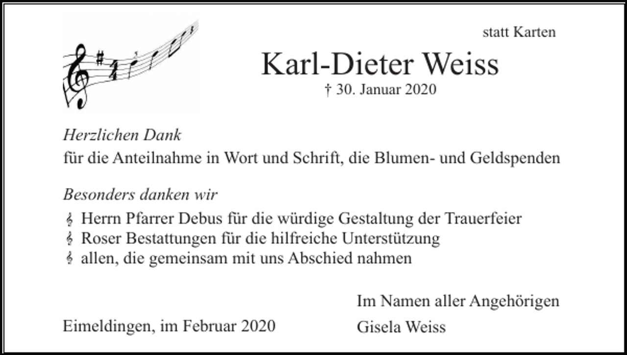 <p>statt Karten</p><p>Karl-Dieter Weiss<br />† 30. Januar 2020</p><p>Herzlichen Dank<br />für die Anteilnahme in Wort und Schrift, die Blumen- und Geldspenden<br />Besonders danken wir<br />Herrn Pfarrer Debus für die würdige Gestaltung der Trauerfeier<br />Roser Bestattungen für die hilfreiche Unterstützung<br />allen, die gemeinsam mit uns Abschied nahmen</p><p>Eimeldingen, im Februar 2020</p><p>Im Namen aller Angehörigen<br />Gisela Weiss</p>