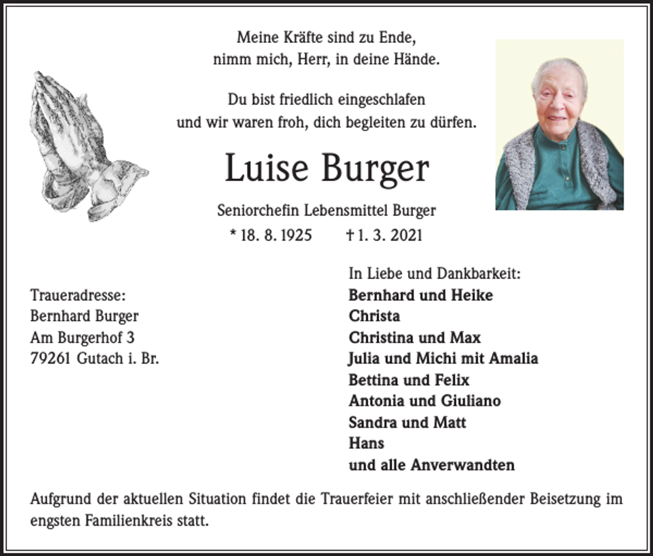<p>Meine Kräfte sind zu Ende,<br />nimm mich, Herr, in deine Hände.<br />Du bist friedlich eingeschlafen<br />und wir waren froh, dich begleiten zu dürfen.</p><p>Luise Burger<br />Seniorchefin Lebensmittel Burger<br />* 18. 8. 1925 † 1. 3. 2021</p><p>In Liebe und Dankbarkeit:<br />Traueradresse:<br />Bernhard und Heike<br />Bernhard Burger<br />Christa<br />Am Burgerhof 3<br />Christina und Max<br />79261 Gutach i. Br. Julia und Michi mit Amalia<br />Bettina und Felix<br />Antonia und Giuliano<br />Sandra und Matt<br />Hans<br />und alle Anverwandten<br />Aufgrund der aktuellen Situation findet die Trauerfeier mit anschließender ­Beisetzung im<br />­engsten Familienkreis statt.</p>