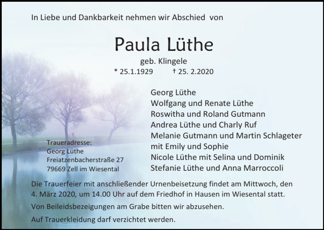 <p>In Liebe und Dankbarkeit nehmen wir Abschied von</p><p>Paula Lüthe<br />geb. Klingele<br />* 25.1.1929</p><p>Traueradresse:<br />Georg Lüthe<br />Freiatzenbacherstraße 29669 Zell im Wiesental</p><p>† 25. 2.2020</p><p>Georg Lüthe<br />Wolfgang und Renate Lüthe<br />Roswitha und Roland Gutmann<br />Andrea Lüthe und Charly Ruf<br />Melanie Gutmann und Martin Schlageter<br />mit Emily und Sophie<br />Nicole Lüthe mit Selina und Dominik<br />Stefanie Lüthe und Anna Marroccoli</p><p>Die Trauerfeier mit anschließender Urnenbeisetzung findet am Mittwoch, den<br />4. März 2020, um 14.00 Uhr auf dem Friedhof in Hausen im Wiesental statt.<br />Von Beileidsbezeigungen am Grabe bitten wir abzusehen.<br />Auf Trauerkleidung darf verzichtet werden.</p>