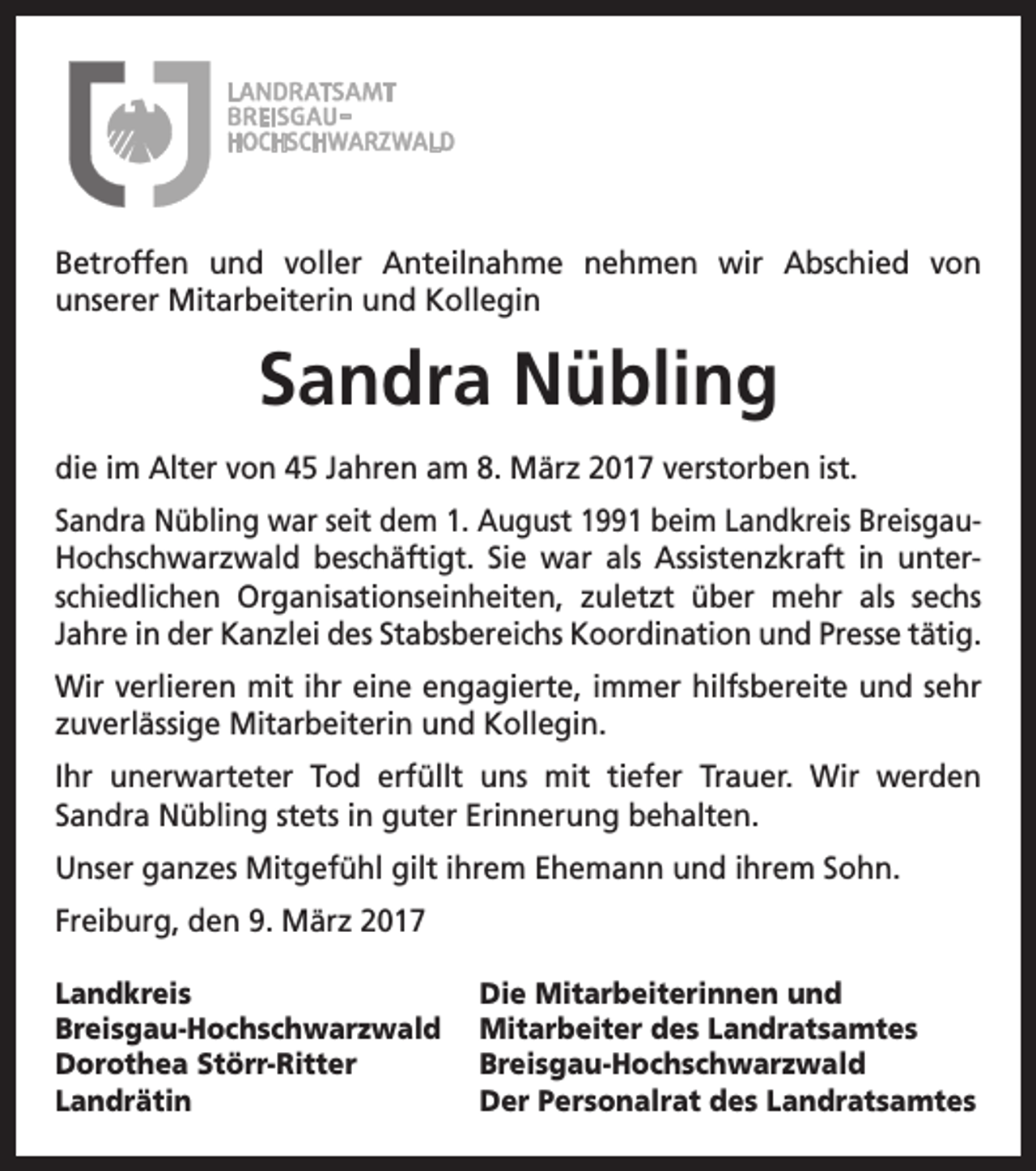 <p>Betroffen und voller Anteilnahme nehmen wir Abschied von<br />unserer Mitarbeiterin und Kollegin</p><p>Sandra Nübling<br />die im Alter von 45 Jahren am 8. März 2017 verstorben ist.<br />Sandra Nübling war seit dem 1. August 1991 beim Landkreis BreisgauHochschwarzwald beschäftigt. Sie war als Assistenzkraft in unterschiedlichen Organisationseinheiten, zuletzt über mehr als sechs<br />Jahre in der Kanzlei des Stabsbereichs Koordination und Presse tätig.<br />Wir verlieren mit ihr eine engagierte, immer hilfsbereite und sehr<br />zuverlässige Mitarbeiterin und Kollegin.<br />Ihr unerwarteter Tod erfüllt uns mit tiefer Trauer. Wir werden<br />Sandra Nübling stets in guter Erinnerung behalten.<br />Unser ganzes Mitgefühl gilt ihrem Ehemann und ihrem Sohn.<br />Freiburg, den 9. März 2017<br />Landkreis<br />Breisgau-Hochschwarzwald<br />Dorothea Störr-Ritter<br />Landrätin</p><p>Die Mitarbeiterinnen und<br />Mitarbeiter des Landratsamtes<br />Breisgau-Hochschwarzwald<br />Der Personalrat des Landratsamtes</p>
