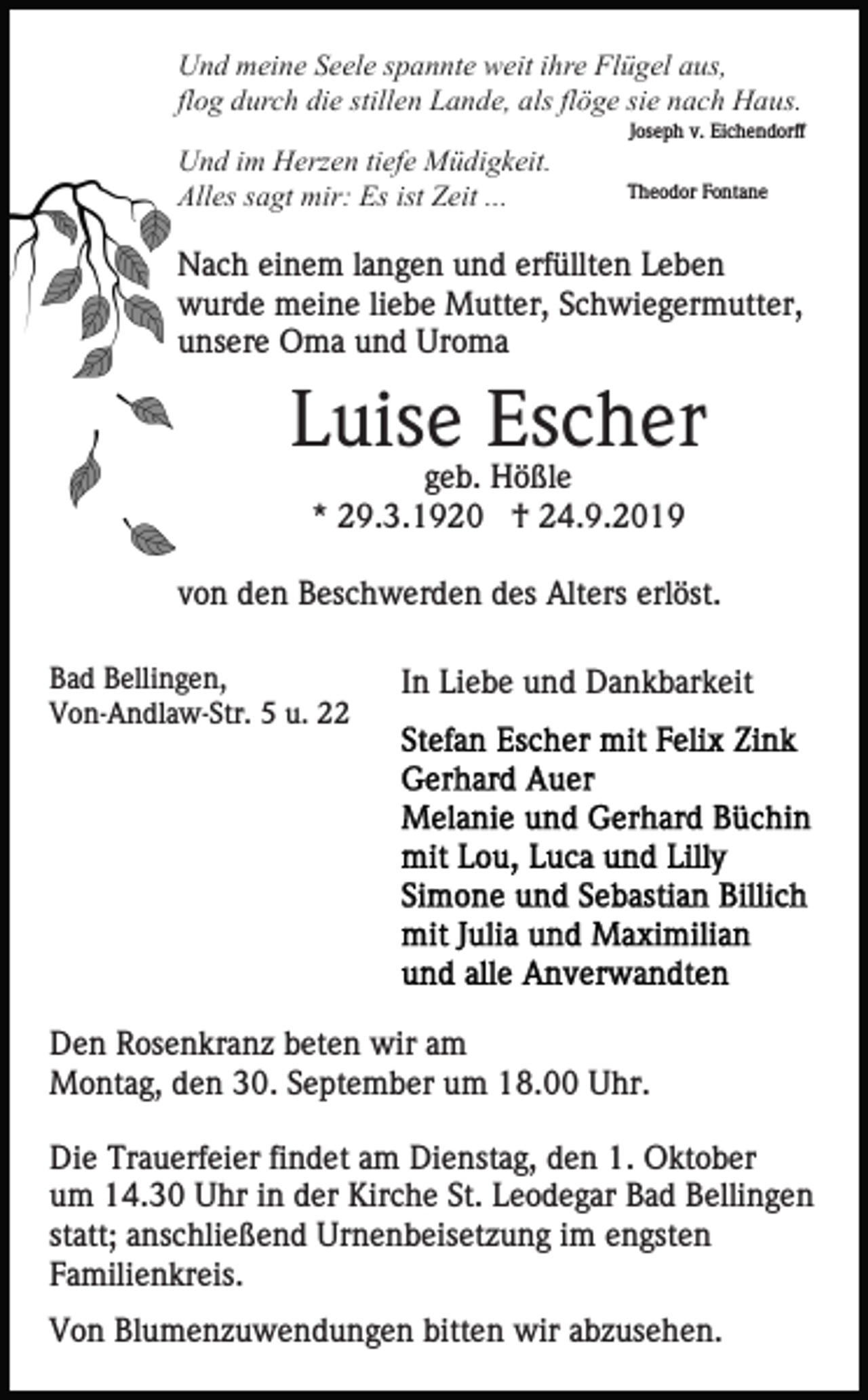 <p>Und meine Seele spannte weit ihre Flügel aus,<br />flog durch die stillen Lande, als flöge sie nach Haus.<br />Joseph v. Eichendorff</p><p>Und im Herzen tiefe Müdigkeit.<br />Alles sagt mir: Es ist Zeit ...</p><p>Theodor Fontane</p><p>Nach einem langen und erfüllten Leben<br />wurde meine liebe Mutter, Schwiegermutter,<br />unsere Oma und Uroma</p><p>Luise Escher<br />geb. Hößle<br />* 29.3.1920 † 24.9.2019<br />von den Beschwerden des Alters erlöst.<br />Bad Bellingen,<br />Von-Andlaw-Str. 5 u. 22</p><p>In Liebe und Dankbarkeit</p><p>Den Rosenkranz beten wir am<br />Montag, den 30. September um 18.00 Uhr.<br />Die Trauerfeier findet am Dienstag, den 1. Oktober<br />um 14.30 Uhr in der Kirche St. Leodegar Bad Bellingen<br />statt; anschließend Urnenbeisetzung im engsten<br />Familienkreis.<br />Von Blumenzuwendungen bitten wir abzusehen.</p>