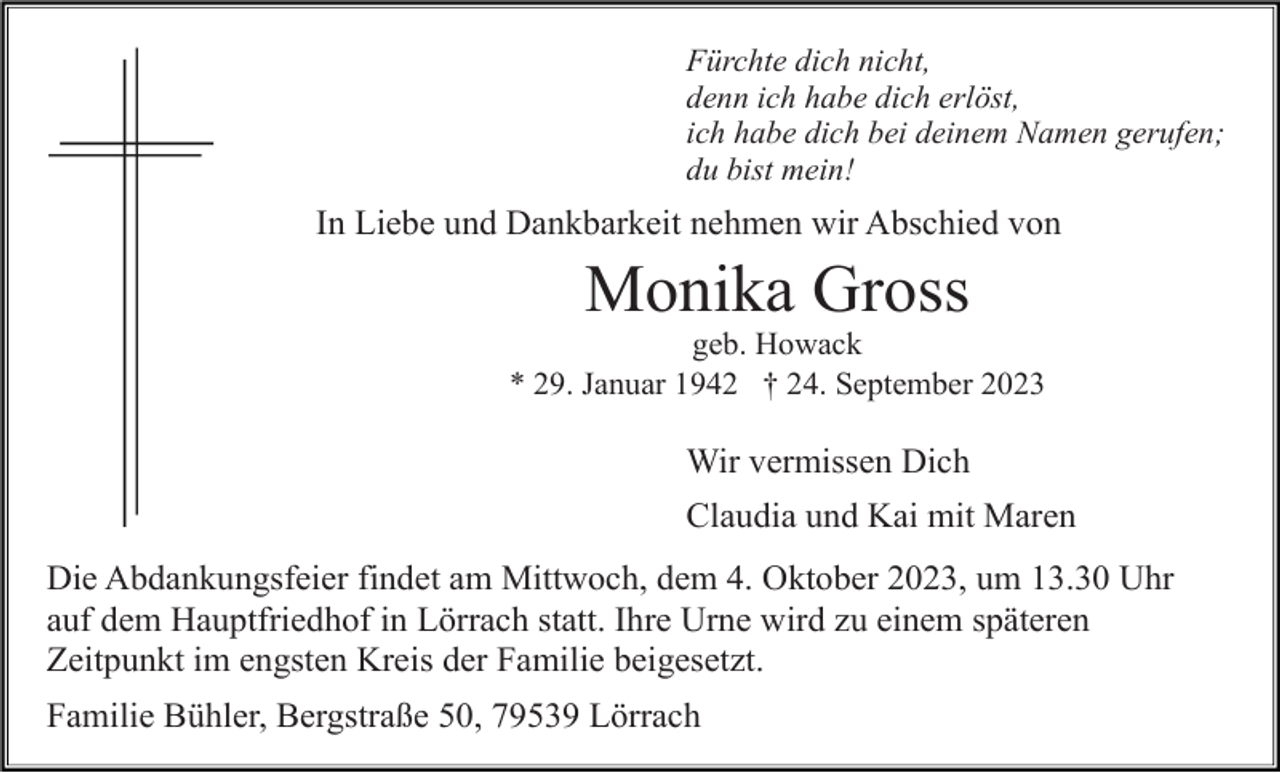 <p>Fürchte dich nicht,<br />denn ich habe dich erlöst,<br />ich habe dich bei deinem Namen gerufen;<br />du bist mein!</p><p>In Liebe und Dankbarkeit nehmen wir Abschied von</p><p>Monika Gross<br />geb. Howack<br />* 29. Januar 1942 † 24. September 2023</p><p>Wir vermissen Dich<br />Claudia und Kai mit Maren<br />Die Abdankungsfeier findet am Mittwoch, dem 4. Oktober 2023, um 13.30 Uhr<br />auf dem Hauptfriedhof in Lörrach statt. Ihre Urne wird zu einem späteren<br />Zeitpunkt im engsten Kreis der Familie beigesetzt.<br />Familie Bühler, Bergstraße 50, 79539 Lörrach</p>