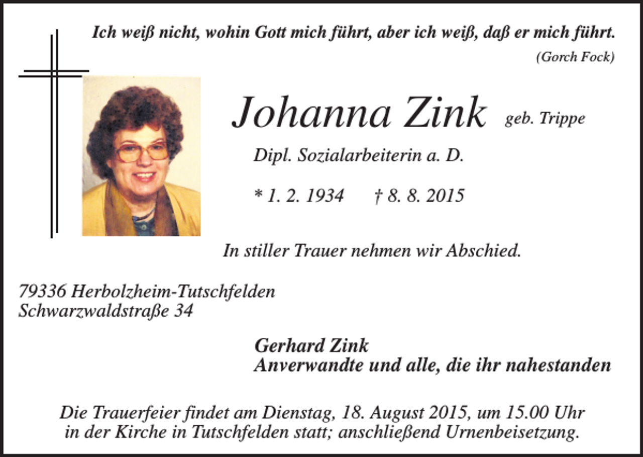 <p>Ich weiß nicht, wohin Gott mich führt, aber ich weiß, daß er mich führt.<br />(Gorch Fock)</p><p>Johanna Zink</p><p>geb. Trippe</p><p>Dipl. Sozialarbeiterin a. D.<br />* 1. 2. 1934</p><p>† 8. 8. 2015</p><p>In stiller Trauer nehmen wir Abschied.<br />79336 Herbolzheim-Tutschfelden<br />Schwarzwaldstraße 34</p><p>Gerhard Zink<br />Anverwandte und alle, die ihr nahestanden<br />Die Trauerfeier findet am Dienstag, 18. August 2015, um 15.00 Uhr<br />in der Kirche in Tutschfelden statt; anschließend Urnenbeisetzung.</p>