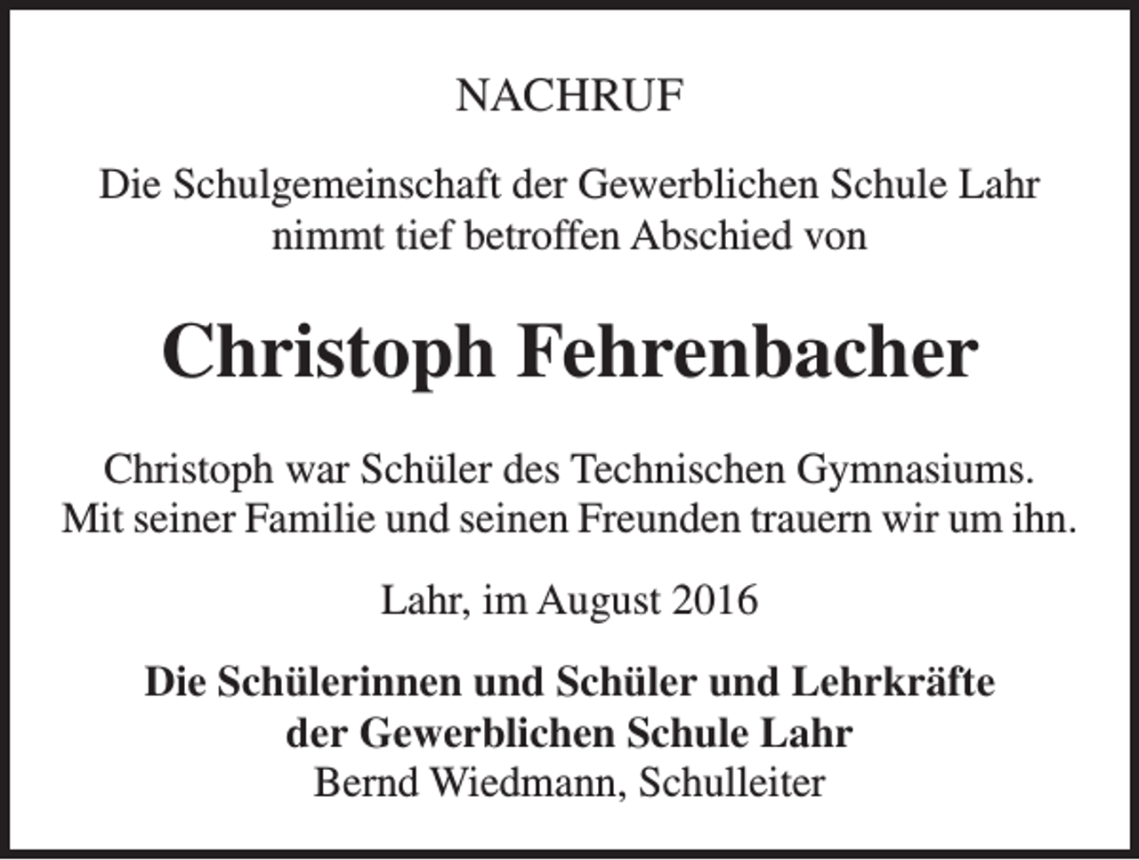 <p>NACHRUF<br />Die Schulgemeinschaft der Gewerblichen Schule Lahr<br />nimmt tief betroffen Abschied von</p><p>Christoph Fehrenbacher<br />Christoph war Schüler des Technischen Gymnasiums.<br />Mit seiner Familie und seinen Freunden trauern wir um ihn.<br />Lahr, im August 2016<br />Die Schülerinnen und Schüler und Lehrkräfte<br />der Gewerblichen Schule Lahr<br />Bernd Wiedmann, Schulleiter</p>