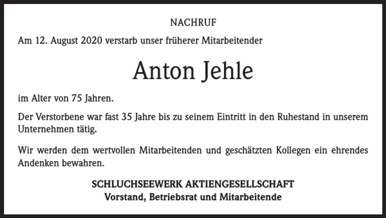 <p>NACHRUF<br />Am 12. August 2020 verstarb unser früherer Mitarbeitender</p><p>Anton Jehle<br />im Alter von 75 Jahren.<br />Der Verstorbene war fast 35 Jahre bis zu seinem Eintritt in den Ruhestand in unserem<br />Unternehmen tätig.<br />Wir werden dem wertvollen Mitarbeitenden und geschätzten Kollegen ein ehrendes<br />Andenken bewahren.<br />SCHLUCHSEEWERK AKTIENGESELLSCHAFT<br />Vorstand, Betriebsrat und Mitarbeitende</p>
