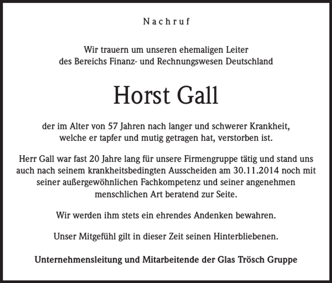 <p>Nachruf<br />Wir trauern um unseren ehemaligen Leiter<br />des Bereichs Finanz- und Rechnungswesen Deutschland</p><p>Horst Gall<br />der im Alter von 57 Jahren nach langer und schwerer Krankheit,<br />welche er tapfer und mutig getragen hat, verstorben ist.<br />Herr Gall war fast 20 Jahre lang für unsere Firmengruppe tätig und stand uns<br />auch nach seinem krankheitsbedingten Ausscheiden am 30.11.2014 noch mit<br />seiner außergewöhnlichen Fachkompetenz und seiner angenehmen<br />menschlichen Art beratend zur Seite.<br />Wir werden ihm stets ein ehrendes Andenken bewahren.<br />Unser Mitgefühl gilt in dieser Zeit seinen Hinterbliebenen.<br />Unternehmensleitung und Mitarbeitende der Glas Trösch Gruppe</p>