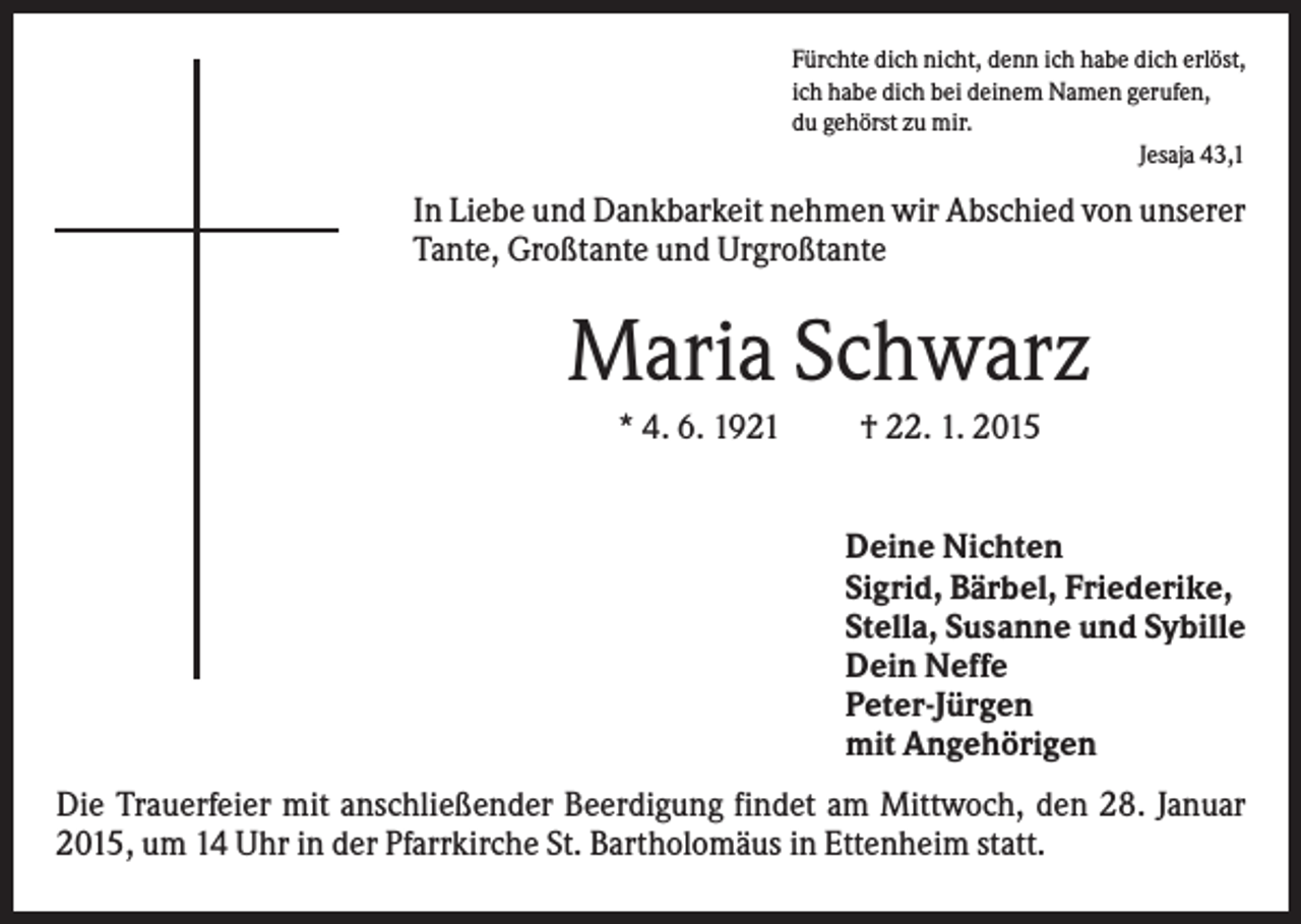 <p>Fürchte dich nicht, denn ich habe dich erlöst,<br />ich habe dich bei deinem Namen gerufen,<br />du gehörst zu mir.<br />Jesaja 43,1</p><p>In Liebe und Dankbarkeit nehmen wir Abschied von unserer<br />Tante, Großtante und Urgroßtante</p><p>Maria Schwarz<br />* 4. 6. 1921</p><p>† 22. 1. 2015</p><p>Deine Nichten<br />Sigrid, Bärbel, Friederike,<br />Stella, Susanne und Sybille<br />Dein Neffe<br />Peter-Jürgen<br />mit Angehörigen<br />Die Trauerfeier mit anschließender Beerdigung findet am Mittwoch, den 28. Januar<br />2015, um 14 Uhr in der Pfarrkirche St. Bartholomäus in Ettenheim statt.</p>