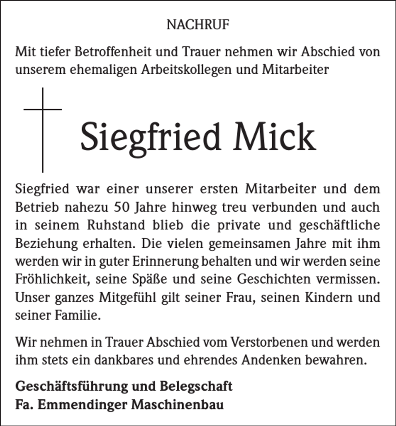 <p>NACHRUF<br />Mit tiefer Betroffenheit und Trauer nehmen wir Abschied von<br />unserem ehemaligen Arbeitskollegen und Mitarbeiter</p><p>Siegfried Mick<br />Siegfried war einer unserer ersten Mitarbeiter und dem<br />Betrieb nahezu 50 Jahre hinweg treu verbunden und auch<br />in seinem Ruhstand blieb die private und geschäftliche<br />Beziehung erhalten. Die vielen gemeinsamen Jahre mit ihm<br />werden wir in guter Erinnerung behalten und wir werden seine<br />Fröhlichkeit, seine Späße und seine Geschichten vermissen.<br />Unser ganzes Mitgefühl gilt seiner Frau, seinen Kindern und<br />seiner Familie.<br />Wir nehmen in Trauer Abschied vom Verstorbenen und werden<br />ihm stets ein dankbares und ehrendes Andenken bewahren.<br />Geschäftsführung und Belegschaft<br />Fa. Emmendinger Maschinenbau</p>