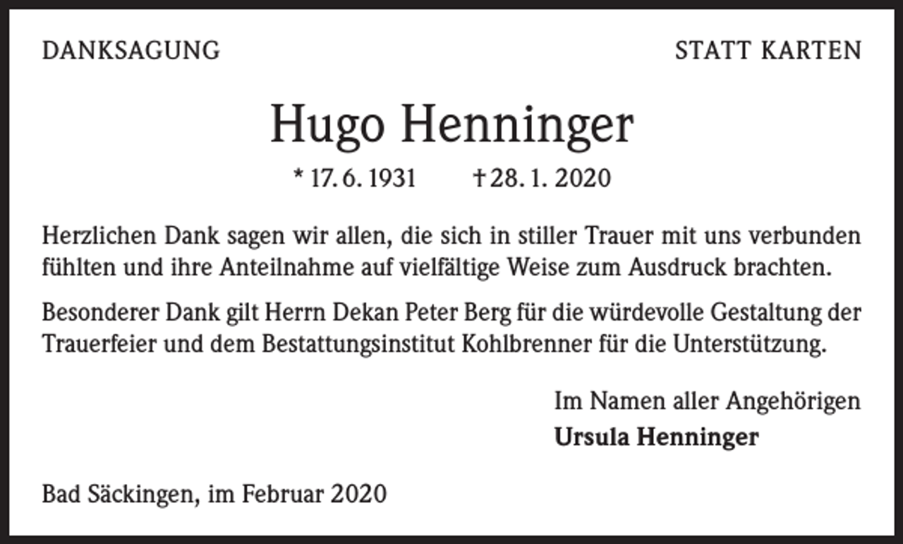 <p>DANKSAGUNG</p><p>STATT KARTEN</p><p>Hugo Henninger<br />* 17. 6. 1931 † 28. 1. 2020<br />Herzlichen Dank sagen wir allen, die sich in stiller Trauer mit uns verbunden<br />fühlten und ihre Anteilnahme auf vielfältige Weise zum Ausdruck brachten.<br />Besonderer Dank gilt Herrn Dekan Peter Berg für die würdevolle Gestaltung der<br />Trauerfeier und dem Bestattungsinstitut Kohlbrenner für die Unterstützung.<br />Im Namen aller Angehörigen<br />Ursula Henninger<br />Bad Säckingen, im Februar 2020</p>
