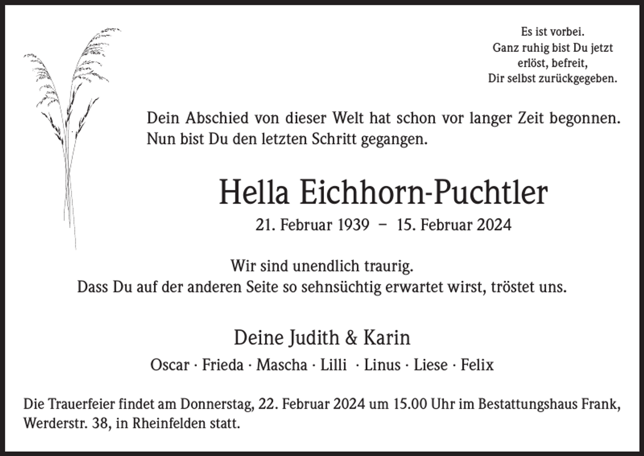 <p>Es ist vorbei.<br />Ganz ruhig bist Du jetzt<br />erlöst, befreit,<br />Dir selbst zurückgegeben.</p><p>Dein Abschied von dieser Welt hat schon vor langer Zeit begonnen.<br />Nun bist Du den letzten Schritt gegangen.</p><p>Hella Eichhorn-Puchtler<br />21. Februar 1939 – 15. Februar 2024<br />Wir sind unendlich traurig.<br />Dass Du auf der anderen Seite so sehnsüchtig erwartet wirst, tröstet uns.</p><p>Deine Judith &amp; Karin<br />Oscar · Frieda · Mascha · Lilli · Linus · Liese · Felix<br />Die Trauerfeier findet am Donnerstag, 22. Februar 2024 um 15.00 Uhr im Bestattungshaus Frank,<br />Werderstr. 38, in Rheinfelden statt.</p>