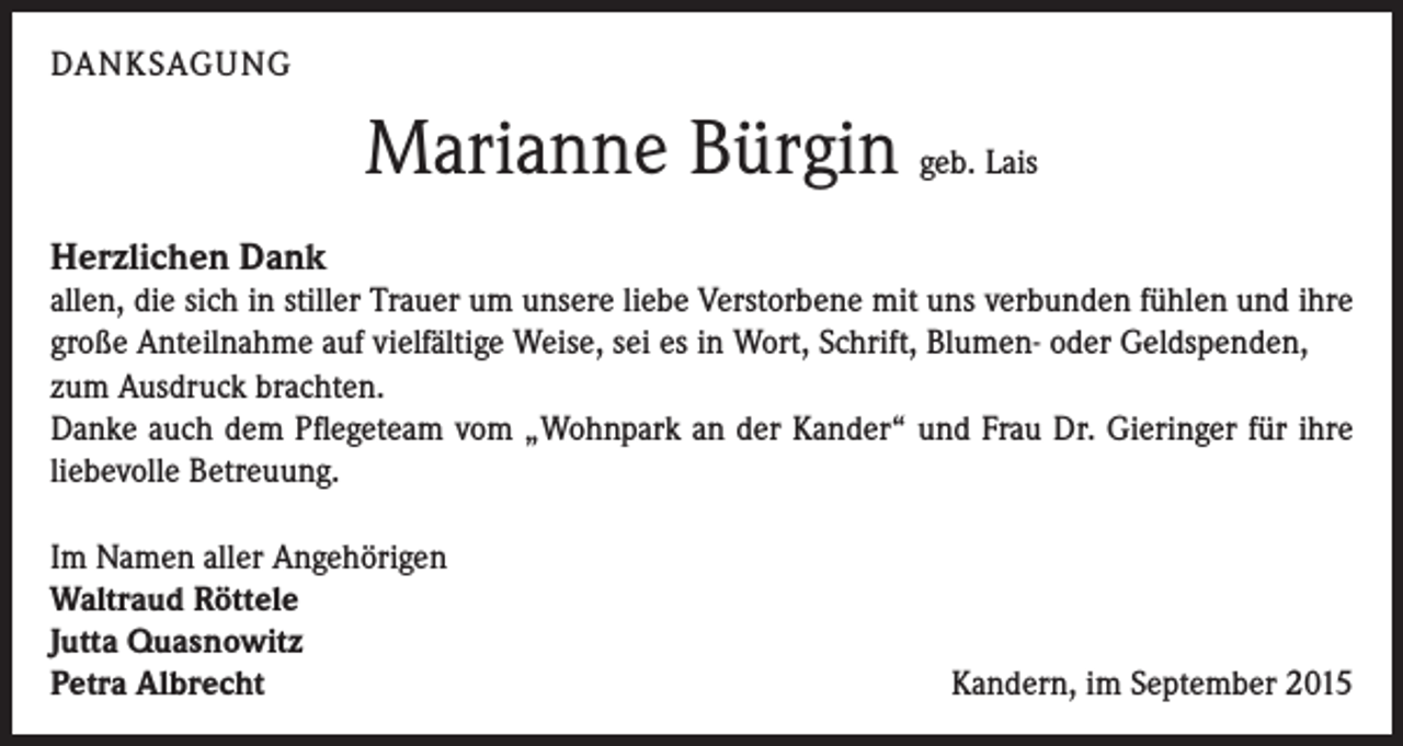 <p>DANKSAGUNG</p><p>Marianne Bürgin geb. Lais<br />Herzlichen Dank<br />allen, die sich in stiller Trauer um unsere liebe Verstorbene mit uns verbunden fühlen und ihre<br />große Anteilnahme auf vielfältige Weise, sei es in Wort, Schrift, Blumen- oder Geldspenden,<br />zum Ausdruck brachten.<br />Danke auch dem Pflegeteam vom „Wohnpark an der Kander“ und Frau Dr. Gieringer für ihre<br />liebevolle Betreuung.<br />Im Namen aller Angehörigen<br />Waltraud Röttele<br />Jutta Quasnowitz<br />Petra Albrecht</p><p>Kandern, im September 2015</p>