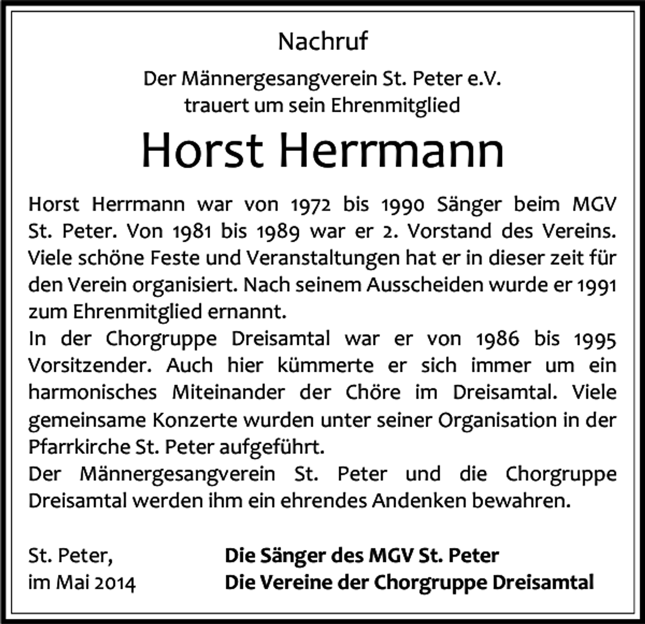 <p>Nachruf<br />Der Männergesangverein St. Peter e.V.<br />trauert um sein Ehrenmitglied</p><p>Horst Herrmann<br />Horst Herrmann war von 1972 bis 1990 Sänger beim MGV<br />St. Peter. Von 1981 bis 1989 war er 2. Vorstand des Vereins.<br />Viele schöne Feste und Veranstaltungen hat er in dieser zeit für<br />den Verein organisiert. Nach seinem Ausscheiden wurde er 1991<br />zum Ehrenmitglied ernannt.<br />In der Chorgruppe Dreisamtal war er von 1986 bis 1995<br />Vorsitzender. Auch hier kümmerte er sich immer um ein<br />harmonisches Miteinander der Chöre im Dreisamtal. Viele<br />gemeinsame Konzerte wurden unter seiner Organisation in der<br />Pfarrkirche St. Peter aufgeführt.<br />Der Männergesangverein St. Peter und die Chorgruppe<br />Dreisamtal werden ihm ein ehrendes Andenken bewahren.<br />St. Peter,<br />im Mai 2014</p><p>Die Sänger des MGV St. Peter<br />Die Vereine der Chorgruppe Dreisamtal</p>