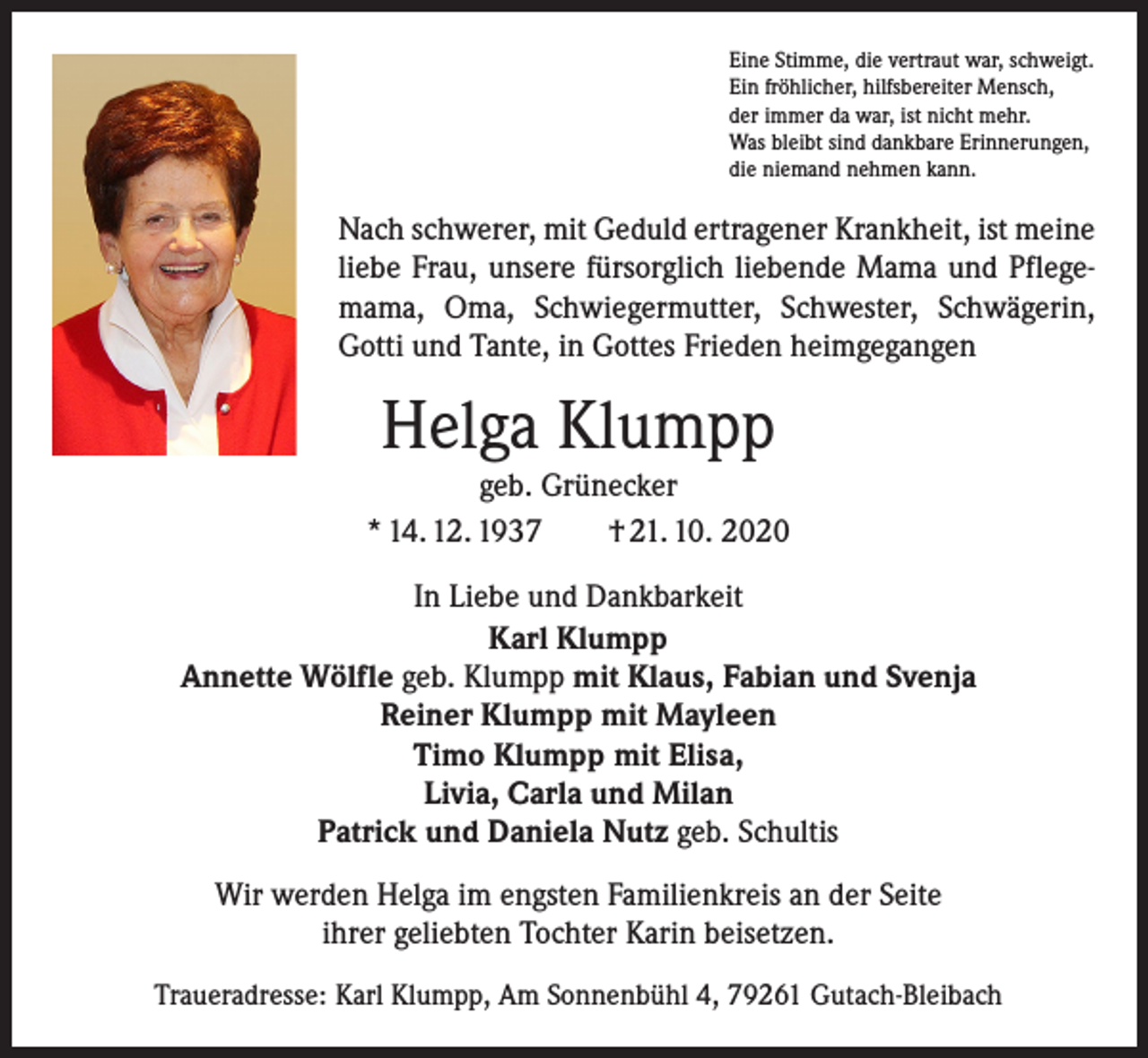 <p>Eine Stimme, die vertraut war, schweigt.<br />Ein fröhlicher, hilfsbereiter Mensch,<br />der immer da war, ist nicht mehr.<br />Was bleibt sind dankbare Erinnerungen,<br />die niemand nehmen kann.</p><p>Nach schwerer, mit Geduld ertragener Krankheit, ist meine<br />liebe Frau, unsere fürsorglich liebende Mama und Pflegemama, Oma, Schwiegermutter, Schwester, Schwägerin,<br />Gotti und Tante, in Gottes Frieden heimgegangen</p><p>Helga Klumpp</p><p>geb. Grünecker<br />* 14. 12. 1937 † 21. 10. 2020<br />In Liebe und Dankbarkeit<br />Karl Klumpp<br />Annette Wölfle geb. Klumpp mit Klaus, Fabian und Svenja<br />Reiner Klumpp mit Mayleen<br />Timo Klumpp mit Elisa,<br />Livia, Carla und Milan<br />Patrick und Daniela Nutz geb. Schultis<br />Wir werden Helga im engsten Familienkreis an der Seite<br />ihrer geliebten Tochter Karin beisetzen.<br />Traueradresse: Karl Klumpp, Am Sonnenbühl 4, 79261 Gutach-Bleibach</p>
