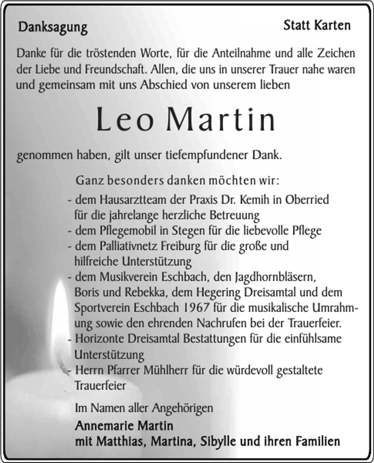 <p>Statt Karten</p><p>Danksagung</p><p>Danke für die tröstenden Worte, für die Anteilnahme und alle Zeichen<br />der Liebe und Freundschaft. Allen, die uns in unserer Trauer nahe waren<br />und gemeinsam mit uns Abschied von unserem lieben</p><p>Leo Martin</p><p>genommen haben, gilt unser tiefempfundener Dank.<br />Ganz besonders danken möchten wir:<br />- dem Hausarztteam der Praxis Dr. Kemih in Oberried<br />für die jahrelange herzliche Betreuung<br />- dem Pflegemobil in Stegen für die liebevolle Pflege<br />- dem Palliativnetz Freiburg für die große und<br />hilfreiche Unterstützung<br />- dem Musikverein Eschbach, den Jagdhornbläsern,<br />Boris und Rebekka, dem Hegering Dreisamtal und dem<br />Sportverein Eschbach 1967 für die musikalische Umrahmung sowie den ehrenden Nachrufen bei der Trauerfeier.<br />- Horizonte Dreisamtal Bestattungen für die einfühlsame<br />Unterstützung<br />- Herrn Pfarrer Mühlherr für die würdevoll gestaltete<br />Trauerfeier<br />Im Namen aller Angehörigen<br />Annemarie Martin<br />mit Matthias, Martina, Sibylle und ihren Familien</p>