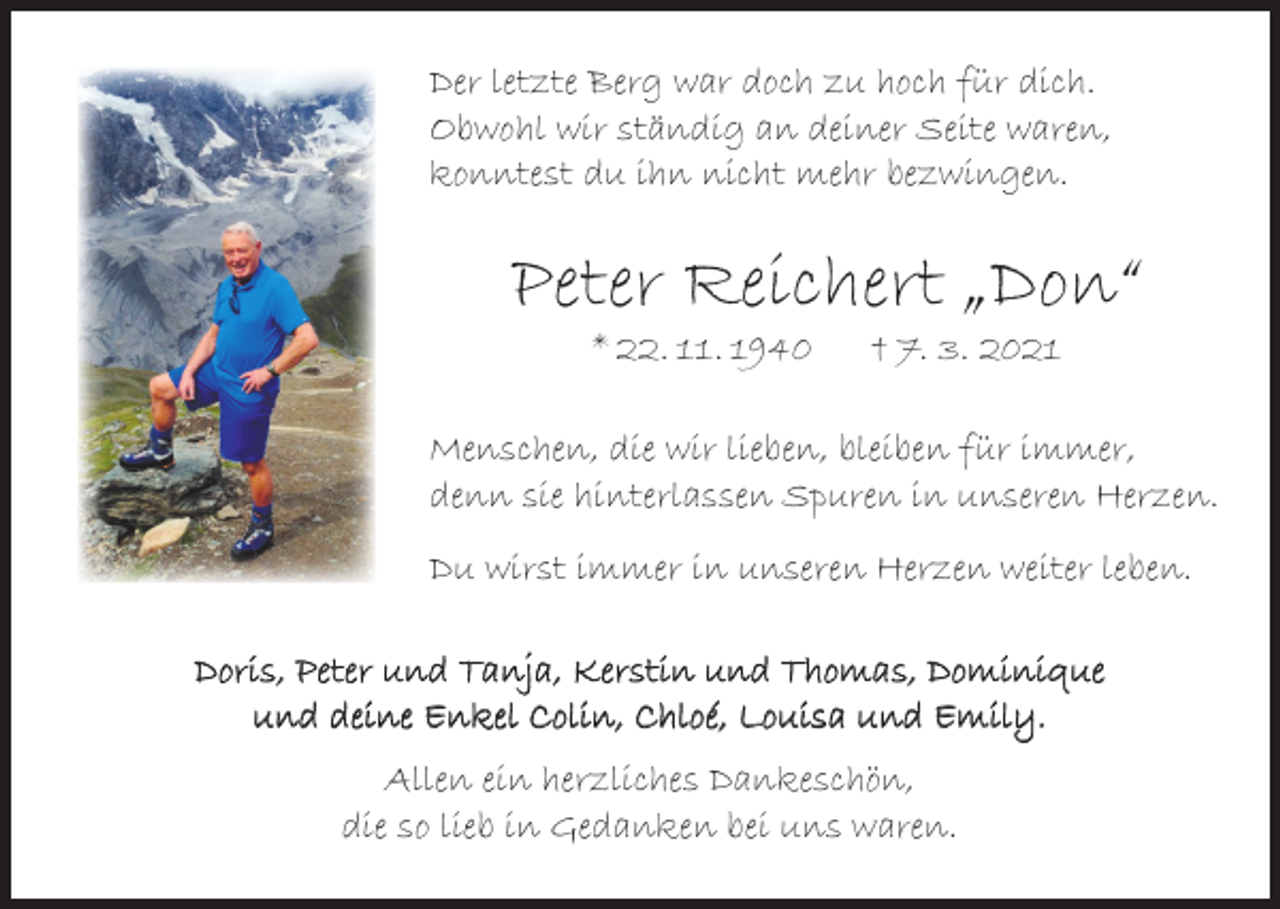 <p>Der letzte Berg war doch zu hoch für dich.<br />Obwohl wir ständig an deiner Seite waren,<br />konntest du ihn nicht mehr bezwingen.</p><p>Peter Reichert „Don“<br />* 22. 11. 1940</p><p>† 7. 3. 2021</p><p>Menschen, die wir lieben, bleiben für immer,<br />denn sie hinterlassen Spuren in unseren Herzen.<br />Du wirst immer in unseren Herzen weiter leben.<br />Doris, Peter und Tanja, Kerstin und Thomas, Dominique<br />und deine Enkel Colin, Chloé, Louisa und Emily.<br />Allen ein herzliches Dankeschön,<br />die so lieb in Gedanken bei uns waren.</p>