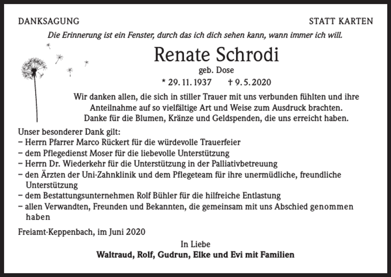 <p>DANKSAGUNG</p><p>STATT KARTEN</p><p>Die Erinnerung ist ein Fenster, durch das ich dich sehen kann, wann immer ich will.</p><p>Renate Schrodi<br />geb. Dose<br />* 29. 11. 1937<br />† 9. 5. 2020</p><p>Wir danken allen, die sich in stiller Trauer mit uns verbunden fühlten und ihre<br />Anteilnahme auf so vielfältige Art und Weise zum Ausdruck brachten.<br />Danke für die Blumen, Kränze und Geldspenden, die uns erreicht haben.<br />Unser besonderer Dank gilt:<br />– Herrn Pfarrer Marco Rückert für die würdevolle Trauerfeier<br />– dem Pflegedienst Moser für die liebevolle Unterstützung<br />– Herrn Dr. Wiederkehr für die Unterstützung in der Palliativbetreuung<br />– den Ärzten der Uni-Zahnklinik und dem Pflegeteam für ihre unermüdliche, freundliche<br />Unterstützung<br />– dem Bestattungsunternehmen Rolf Bühler für die hilfreiche Entlastung<br />– allen Verwandten, Freunden und Bekannten, die gemeinsam mit uns Abschied genommen<br />haben<br />Freiamt-Keppenbach, im Juni 2020<br />In Liebe<br />Waltraud, Rolf, Gudrun, Elke und Evi mit Familien</p>