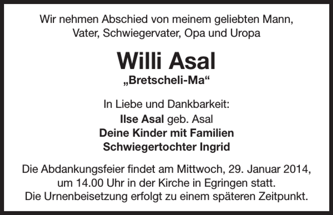 <p>Wir nehmen Abschied von meinem geliebten Mann,<br />Vater, Schwiegervater, Opa und Uropa</p><p>Willi Asal<br />„Bretscheli-Ma“</p><p>In Liebe und Dankbarkeit:<br />Ilse Asal geb. Asal<br />Deine Kinder mit Familien<br />Schwiegertochter Ingrid<br />Die Abdankungsfeier findet am Mittwoch, 29. Januar 2014,<br />um 14.00 Uhr in der Kirche in Egringen statt.<br />Die Urnenbeisetzung erfolgt zu einem späteren Zeitpunkt.</p>