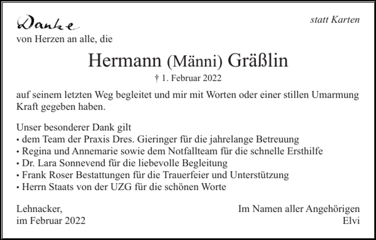 <p>statt Karten<br />von Herzen an alle, die</p><p>Hermann (Männi) Gräßlin<br />† 1. Februar 2022</p><p>auf seinem letzten Weg begleitet und mir mit Worten oder einer stillen Umarmung<br />Kraft gegeben haben.<br />Unser besonderer Dank gilt<br />• dem Team der Praxis Dres. Gieringer für die jahrelange Betreuung<br />• Regina und Annemarie sowie dem Notfallteam für die schnelle Ersthilfe<br />• Dr. Lara Sonnevend für die liebevolle Begleitung<br />• Frank Roser Bestattungen für die Trauerfeier und Unterstützung<br />• Herrn Staats von der UZG für die schönen Worte<br />Lehnacker,<br />im Februar 2022</p><p>Im Namen aller Angehörigen<br />Elvi</p>