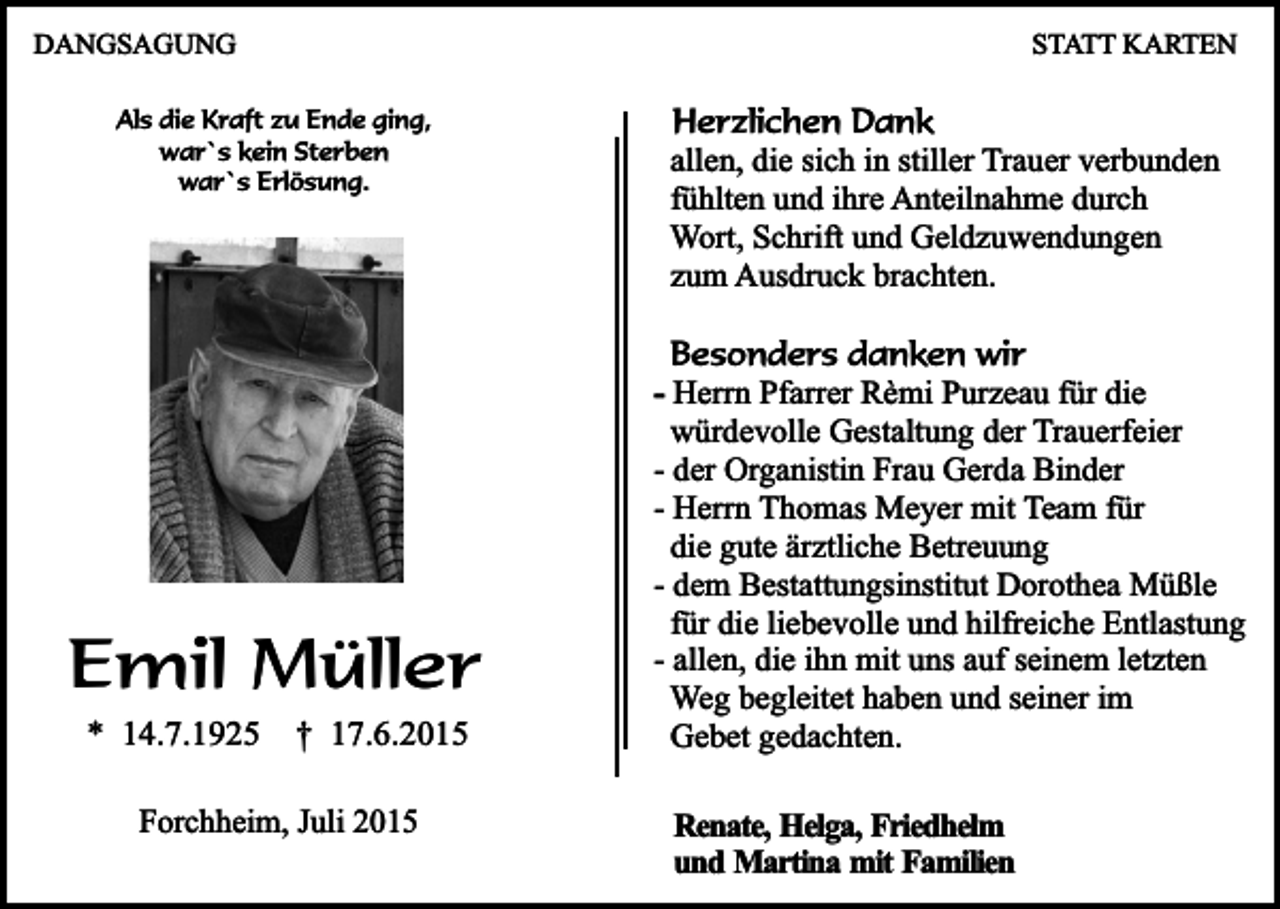 <p>DANGSAGUNG</p><p>STATT KARTEN</p><p>Als die Kraft zu Ende ging,<br />war`s kein Sterben<br />war`s Erlösung.</p><p>Emil Müller<br />* 14.7.1925</p><p>† 17.6.2015</p><p>Forchheim, Juli 2015</p><p>Herzlichen Dank<br />allen, die sich in stiller Trauer verbunden<br />fühlten und ihre Anteilnahme durch<br />Wort, Schrift und Geldzuwendungen<br />zum Ausdruck brachten.<br />Besonders danken wir<br />- Herrn Pfarrer Rèmi Purzeau für die<br />würdevolle Gestaltung der Trauerfeier<br />- der Organistin Frau Gerda Binder<br />- Herrn Thomas Meyer mit Team für<br />die gute ärztliche Betreuung<br />- dem Bestattungsinstitut Dorothea Müßle<br />für die liebevolle und hilfreiche Entlastung<br />- allen, die ihn mit uns auf seinem letzten<br />Weg begleitet haben und seiner im<br />Gebet gedachten.<br />Renate, Helga, Friedhelm<br />und Martina mit Familien</p>
