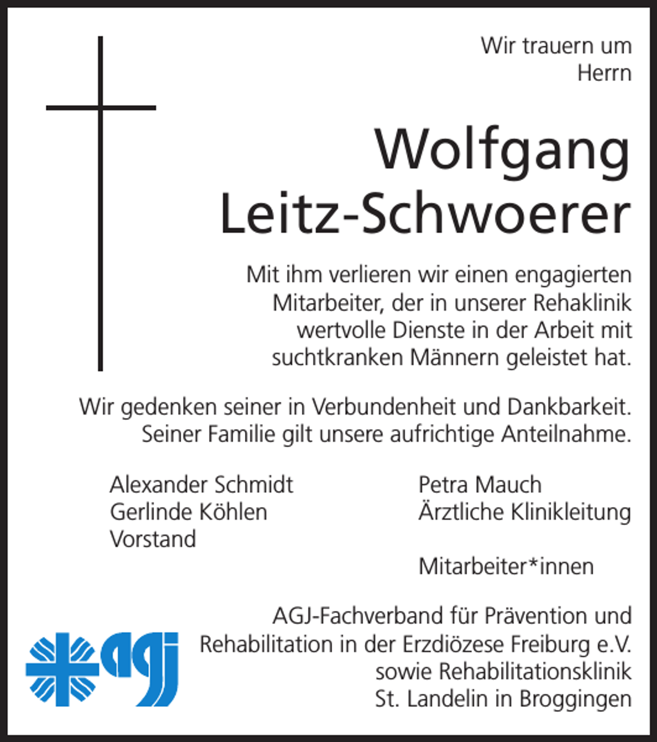 <p>Wir trauern um<br />Herrn</p><p>Wolfgang<br />Leitz-Schwoerer<br />Mit ihm verlieren wir einen engagierten<br />Mitarbeiter, der in unserer Rehaklinik<br />wertvolle Dienste in der Arbeit mit<br />suchtkranken Männern geleistet hat.<br />Wir gedenken seiner in Verbundenheit und Dankbarkeit.<br />Seiner Familie gilt unsere aufrichtige Anteilnahme.<br />Alexander Schmidt<br />Petra Mauch<br />Gerlinde Köhlen<br />Ärztliche Klinikleitung<br />Vorstand<br />Mitarbeiter*innen<br />AGJ-Fachverband für Prävention und<br />Rehabilitation in der Erzdiözese Freiburg e.V.<br />sowie Rehabilitationsklinik<br />St. Landelin in Broggingen</p>