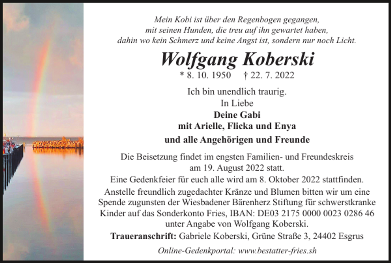 <p>Mein Kobi ist über den Regenbogen gegangen,<br />mit seinen Hunden, die treu auf ihn gewartet haben,<br />dahin wo kein Schmerz und keine Angst ist, sondern nur noch Licht.</p><p>Wolfgang Koberski<br />* 8. 10. 1950</p><p>† 22. 7. 2022</p><p>Ich bin unendlich traurig.<br />In Liebe<br />Deine Gabi<br />mit Arielle, Flicka und Enya<br />und alle Angehörigen und Freunde<br />Die Beisetzung findet im engsten Familien- und Freundeskreis<br />am 19. August 2022 statt.<br />Eine Gedenkfeier für euch alle wird am 8. Oktober 2022 stattfinden.<br />Anstelle freundlich zugedachter Kränze und Blumen bitten wir um eine<br />Spende zugunsten der Wiesbadener Bärenherz Stiftung für schwerstkranke<br />Kinder auf das Sonderkonto Fries, IBAN: DE03 2175 0023 0286 46<br />unter Angabe von Wolfgang Koberski.<br />Traueranschrift: Gabriele Koberski, Grüne Straße 3, 24402 Esgrus<br />Online-Gedenkportal: www.bestatter-fries.sh</p>
