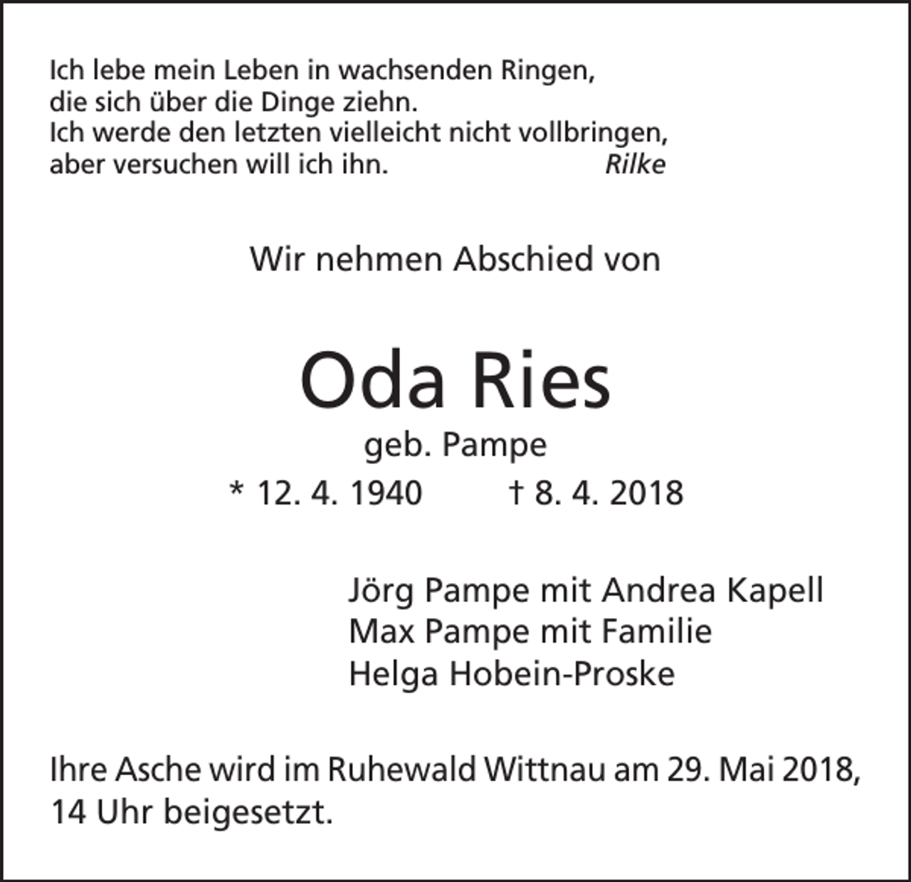 <p>Ich lebe mein Leben in wachsenden Ringen,<br />die sich über die Dinge ziehn.<br />Ich werde den letzten vielleicht nicht vollbringen,<br />aber versuchen will ich ihn.<br />Rilke</p><p>Wir nehmen Abschied von</p><p>Oda Ries</p><p>geb. Pampe<br />* 12. 4. 1940<br />† 8. 4. 2018<br />Jörg Pampe mit Andrea Kapell<br />Max Pampe mit Familie<br />Helga Hobein-Proske<br />Ihre Asche wird im Ruhewald Wittnau am 29. Mai 2018,<br />14 Uhr beigesetzt.</p>
