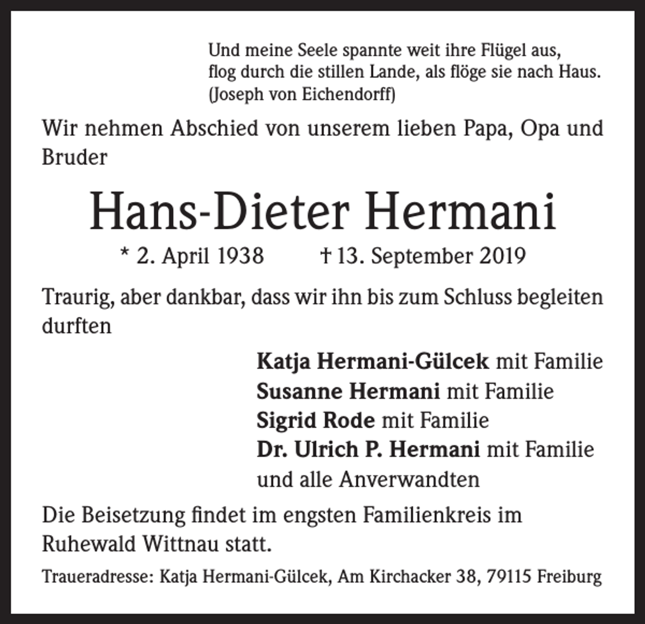 <p>Und meine Seele spannte weit ihre Flügel aus,<br />flog durch die stillen Lande, als flöge sie nach Haus.<br />(Joseph von Eichendorff)</p><p>Wir nehmen Abschied von unserem lieben Papa, Opa und<br />Bruder</p><p>Hans-Dieter Hermani<br />* 2. April 1938</p><p>† 13. September 2019</p><p>Traurig, aber dankbar, dass wir ihn bis zum Schluss begleiten<br />durften<br />Katja Hermani-Gülcek mit Familie<br />Susanne Hermani mit Familie<br />Sigrid Rode mit Familie<br />Dr. Ulrich P. Hermani mit Familie<br />und alle Anverwandten<br />Die Beisetzung findet im engsten Familienkreis im<br />Ruhewald Wittnau statt.<br />Traueradresse: Katja Hermani-Gülcek, Am Kirchacker 38, 79115 Freiburg</p>