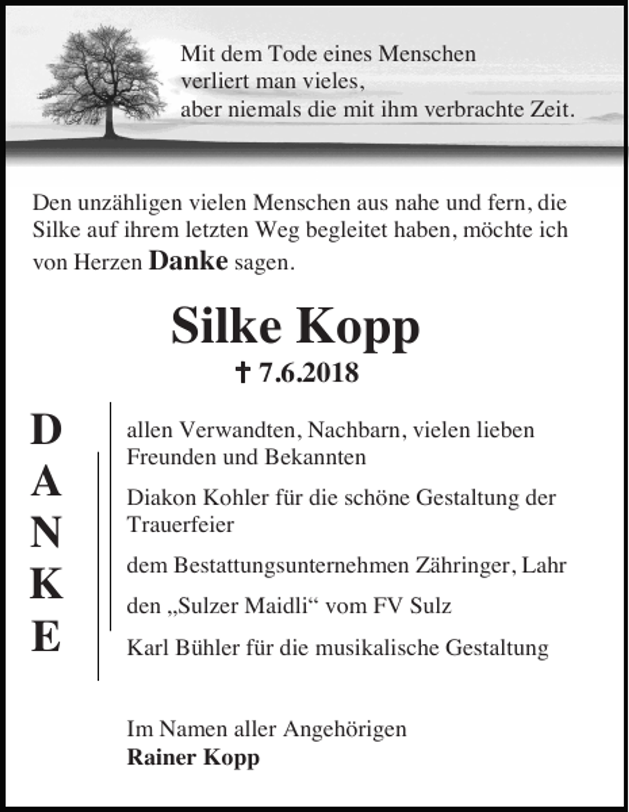 <p>Mit dem Tode eines Menschen<br />verliert man vieles,<br />aber niemals die mit ihm verbrachte Zeit.</p><p>Den unzähligen vielen Menschen aus nahe und fern, die<br />Silke auf ihrem letzten Weg begleitet haben, möchte ich<br />von Herzen Danke sagen.</p><p>Silke Kopp<br />� 7.6.2018</p><p>D<br />A<br />N<br />K<br />E</p><p>allen Verwandten, Nachbarn, vielen lieben<br />Freunden und Bekannten<br />Diakon Kohler für die schöne Gestaltung der<br />Trauerfeier<br />dem Bestattungsunternehmen Zähringer, Lahr<br />den „Sulzer Maidli“ vom FV Sulz<br />Karl Bühler für die musikalische Gestaltung</p><p>Im Namen aller Angehörigen<br />Rainer Kopp</p>
