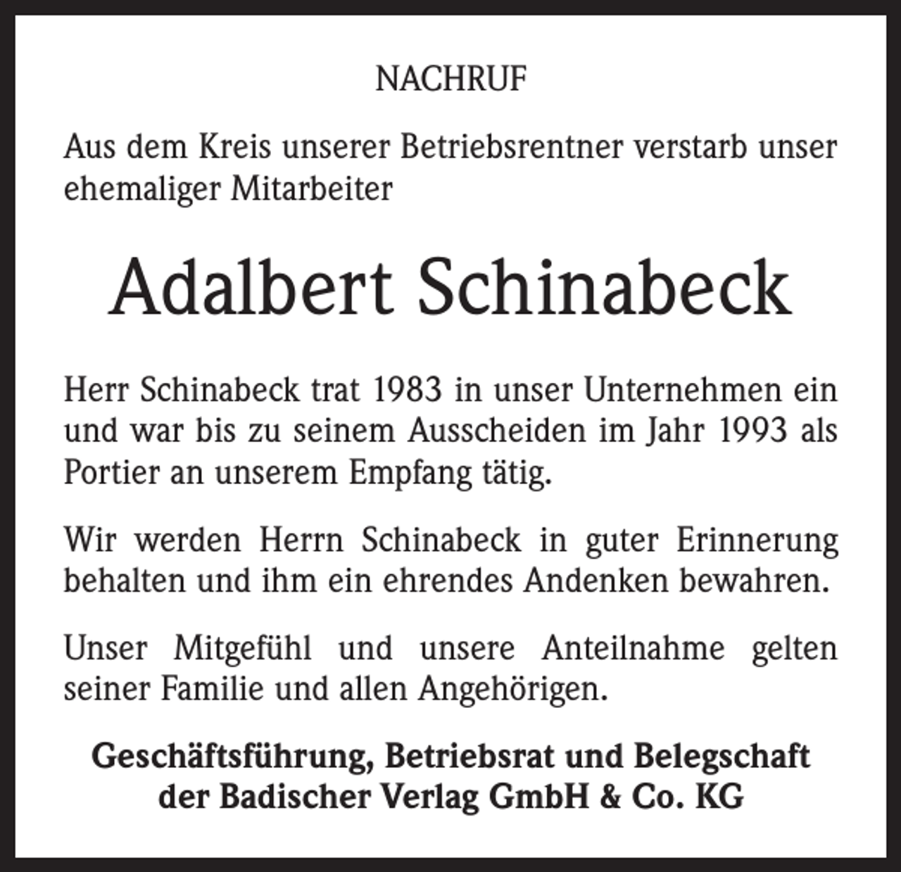 <p>NACHRUF<br />Aus dem Kreis unserer Betriebsrentner verstarb unser<br />ehemaliger Mitarbeiter</p><p>Adalbert Schinabeck<br />Herr Schinabeck trat 1983 in unser Unternehmen ein<br />und war bis zu seinem Ausscheiden im Jahr 1993 als<br />Portier an unserem Empfang tätig.<br />Wir werden Herrn Schinabeck in guter Erinnerung<br />behalten und ihm ein ehrendes Andenken bewahren.<br />Unser Mitgefühl und unsere Anteilnahme gelten<br />seiner Familie und allen Angehörigen.<br />Geschäftsführung, Betriebsrat und Belegschaft<br />der Badischer Verlag GmbH &amp; Co. KG</p>