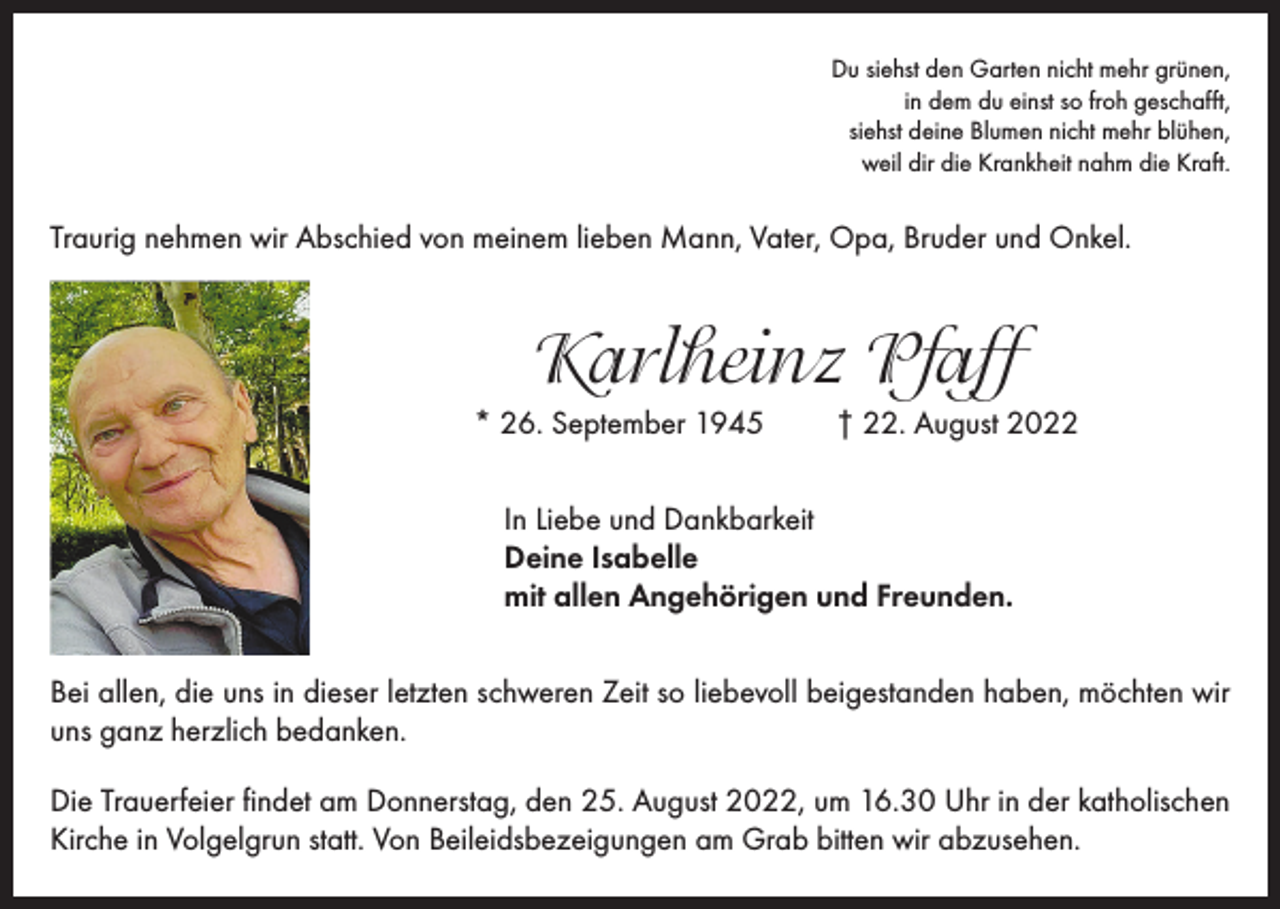 <p>Du siehst den Garten nicht mehr grünen,<br />in dem du einst so froh geschafft,<br />siehst deine Blumen nicht mehr blühen,<br />weil dir die Krankheit nahm die Kraft.</p><p>Traurig nehmen wir Abschied von meinem lieben Mann, Vater, Opa, Bruder und Onkel.</p><p>Karlheinz Pfaff<br />* 26. September 1945</p><p>† 22. August 2022</p><p>In Liebe und Dankbarkeit<br />Deine Isabelle<br />mit allen Angehörigen und Freunden.<br />Bei allen, die uns in dieser letzten schweren Zeit so liebevoll beigestanden haben, möchten wir<br />uns ganz herzlich bedanken.<br />Die Trauerfeier findet am Donnerstag, den 25. August 2022, um 16.30 Uhr in der katholischen<br />Kirche in Volgelgrun statt. Von Beileidsbezeigungen am Grab bitten wir abzusehen.</p>