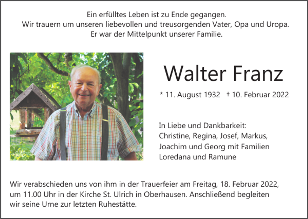 <p>Ein erfülltes Leben ist zu Ende gegangen.<br />Wir trauern um unseren liebevollen und treusorgenden Vater, Opa und Uropa.<br />Er war der Mittelpunkt unserer Familie.</p><p>Walter Franz<br />* 11. August 1932 † 10. Februar 2022</p><p>In Liebe und Dankbarkeit:<br />Christine, Regina, Josef, Markus,<br />Joachim und Georg mit Familien<br />Loredana und Ramune</p><p>Wir verabschieden uns von ihm in der Trauerfeier am Freitag, 18. Februar 2022,<br />um 11.00 Uhr in der Kirche St. Ulrich in Oberhausen. Anschließend begleiten<br />wir seine Urne zur letzten Ruhestätte.</p>