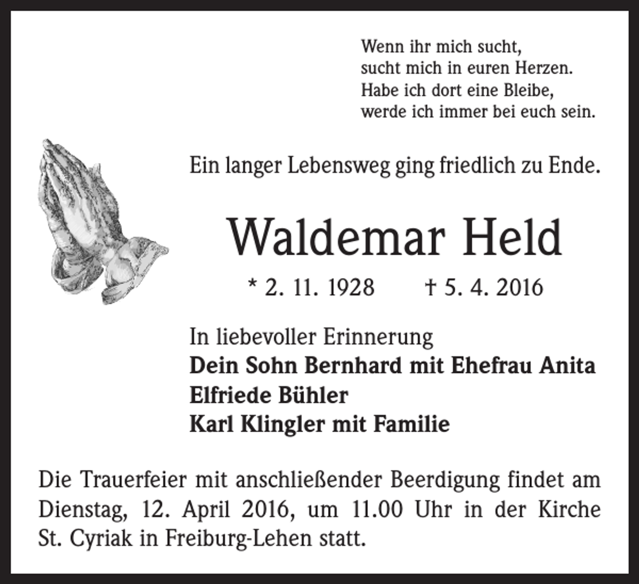 <p>Wenn ihr mich sucht,<br />sucht mich in euren Herzen.<br />Habe ich dort eine Bleibe,<br />werde ich immer bei euch sein.</p><p>Ein langer Lebensweg ging friedlich zu Ende.</p><p>Waldemar Held<br />* 2. 11. 1928 † 5. 4. 2016<br />In liebevoller Erinnerung<br />Dein Sohn Bernhard mit Ehefrau Anita<br />Elfriede Bühler<br />Karl Klingler mit Familie<br />Die Trauerfeier mit anschließender Beerdigung findet am<br />Dienstag, 12. April 2016, um 11.00 Uhr in der Kirche<br />St. Cyriak in Freiburg-Lehen statt.</p>