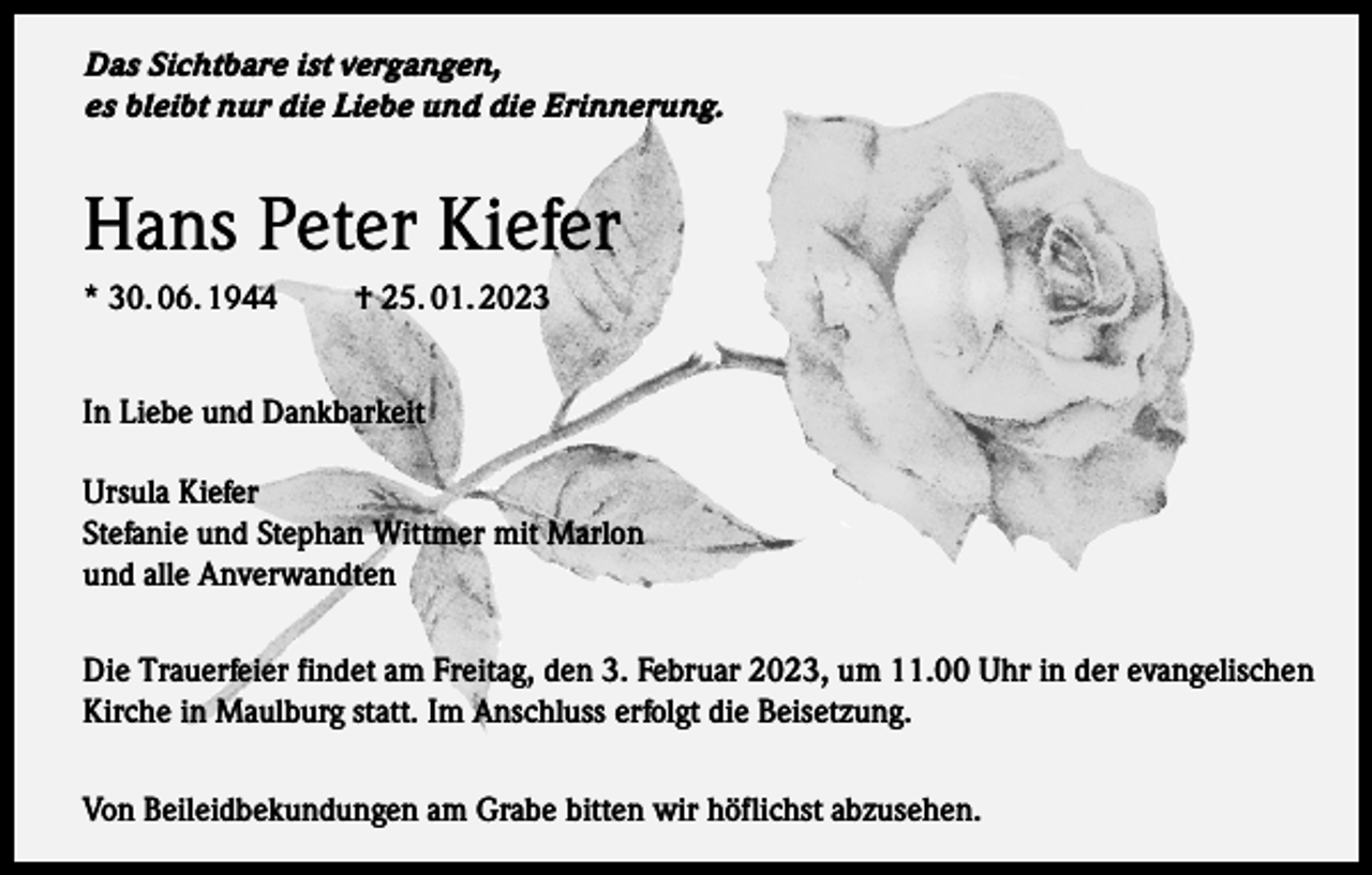<p>Das Sichtbare ist vergangen,<br />es bleibt nur die Liebe und die Erinnerung.</p><p>Hans Peter Kiefer<br />* 30. 06. 1944</p><p>† 25. 01. 2023</p><p>In Liebe und Dankbarkeit<br />Ursula Kiefer<br />Stefanie und Stephan Wittmer mit Marlon<br />und alle Anverwandten<br />Die Trauerfeier findet am Freitag, den 3. Februar 2023, um 11.00 Uhr in der evangelischen<br />Kirche in Maulburg statt. Im Anschluss erfolgt die Beisetzung.<br />Von Beileidbekundungen am Grabe bitten wir höflichst abzusehen.</p>