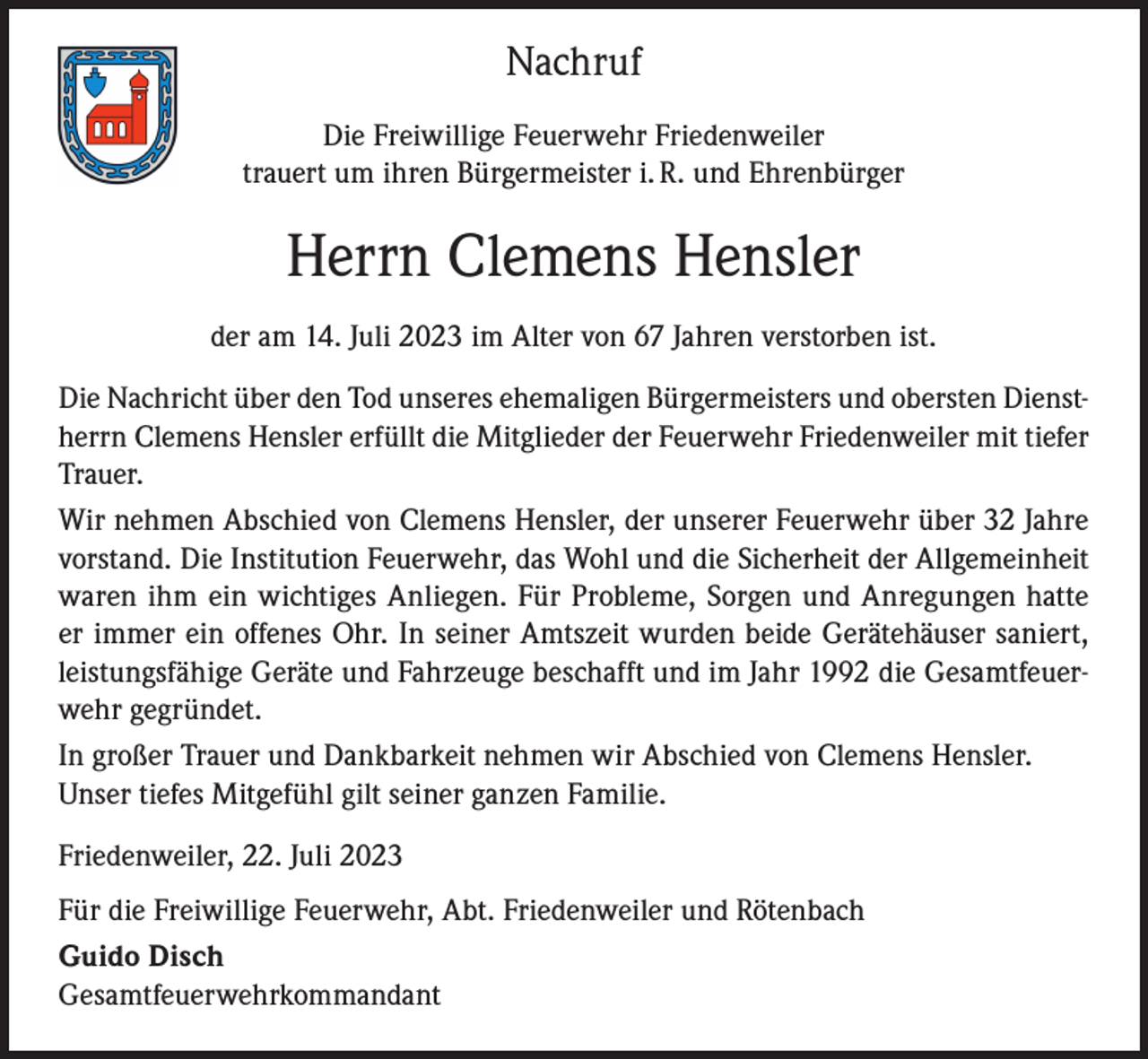 <p>Nachruf<br />Die Freiwillige Feuerwehr Friedenweiler<br />trauert um ihren Bürgermeister i. R. und Ehrenbürger</p><p>Herrn Clemens Hensler<br />der am 14. Juli 2023 im Alter von 67 Jahren verstorben ist.<br />Die Nachricht über den Tod unseres ehemaligen Bürgermeisters und obersten Dienstherrn Clemens Hensler erfüllt die Mitglieder der Feuerwehr Friedenweiler mit tiefer<br />Trauer.<br />Wir nehmen Abschied von Clemens Hensler, der unserer Feuerwehr über 32 Jahre<br />vorstand. Die Institution Feuerwehr, das Wohl und die Sicherheit der Allgemeinheit<br />waren ihm ein wichtiges Anliegen. Für Probleme, Sorgen und Anregungen hatte<br />er immer ein offenes Ohr. In seiner Amtszeit wurden beide Gerätehäuser saniert,<br />leistungsfähige Geräte und Fahrzeuge beschafft und im Jahr 1992 die Gesamtfeuerwehr gegründet.<br />In großer Trauer und Dankbarkeit nehmen wir Abschied von Clemens Hensler.<br />Unser tiefes Mitgefühl gilt seiner ganzen Familie.<br />Friedenweiler, 22. Juli 2023<br />Für die Freiwillige Feuerwehr, Abt. Friedenweiler und Rötenbach<br />Guido Disch<br />Gesamtfeuerwehrkommandant</p>