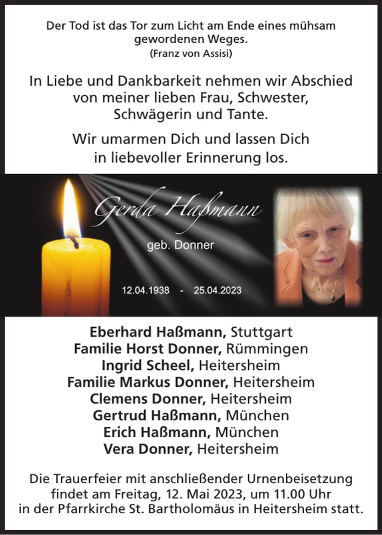<p>Der Tod ist das Tor zum Licht am Ende eines mühsam<br />gewordenen Weges.<br />(Franz von Assisi)</p><p>In Liebe und Dankbarkeit nehmen wir Abschied<br />von meiner lieben Frau, Schwester,<br />Schwägerin und Tante.<br />Wir umarmen Dich und lassen Dich<br />in liebevoller Erinnerung los.</p><p>Eberhard Haßmann, Stuttgart<br />Familie Horst Donner, Rümmingen<br />Ingrid Scheel, Heitersheim<br />Familie Markus Donner, Heitersheim<br />Clemens Donner, Heitersheim<br />Gertrud Haßmann, München<br />Erich Haßmann, München<br />Vera Donner, Heitersheim<br />Die Trauerfeier mit anschließender Urnenbeisetzung<br />findet am Freitag, 12. Mai 2023, um 11.00 Uhr<br />in der Pfarrkirche St. Bartholomäus in Heitersheim statt.</p>