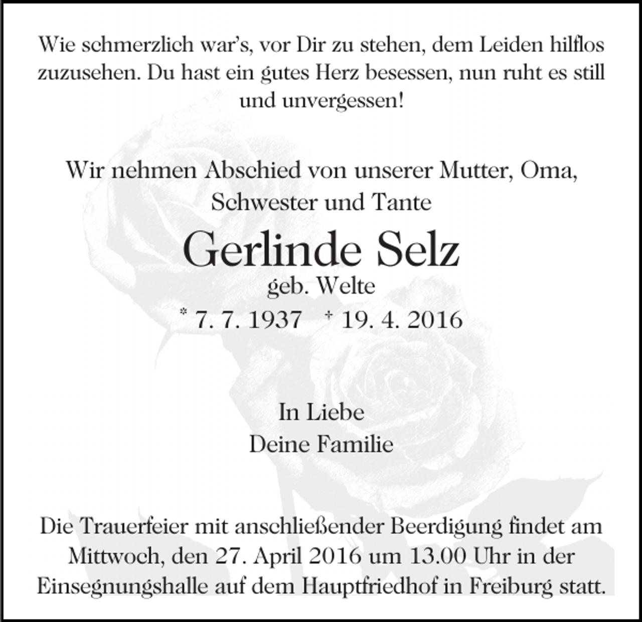 <p>Wie schmerzlich war’s, vor Dir zu stehen, dem Leiden hilflos<br />zuzusehen. Du hast ein gutes Herz besessen, nun ruht es still<br />und unvergessen!</p><p>Wir nehmen Abschied von unserer Mutter, Oma,<br />Schwester und Tante</p><p>Gerlinde Selz</p><p>geb. Welte<br />* 7. 7. 1937 † 19. 4. 2016</p><p>In Liebe<br />Deine Familie<br />Die Trauerfeier mit anschließender Beerdigung findet am<br />Mittwoch, den 27. April 2016 um 13.00 Uhr in der<br />Einsegnungshalle auf dem Hauptfriedhof in Freiburg statt.</p>
