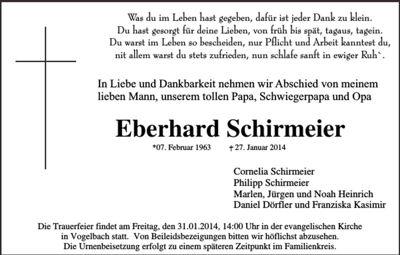 <p>Was du im Leben hast gegeben, dafür ist jeder Dank zu klein.<br />Du hast gesorgt für deine Lieben, von früh bis spät, tagaus, tagein.<br />Du warst im Leben so bescheiden, nur Pflicht und Arbeit kanntest du,<br />nit allem warst du stets zufrieden, nun schlafe sanft in ewiger Ruh`.</p><p>In Liebe und Dankbarkeit nehmen wir Abschied von meinem<br />lieben Mann, unserem tollen Papa, Schwiegerpapa und Opa</p><p>Eberhard Schirmeier<br />*07. Februar 1963</p><p>27. Januar 2014</p><p>Cornelia Schirmeier<br />Philipp Schirmeier<br />Marlen, Jürgen und Noah Heinrich<br />Daniel Dörfler und Franziska Kasimir<br />Die Trauerfeier findet am Freitag, den 31.01.2014, 14:00 Uhr in der evangelischen Kirche<br />in Vogelbach statt. Von Beileidsbezeigungen bitten wir höflichst abzusehen.<br />Die Urnenbeisetzung erfolgt zu einem späteren Zeitpunkt im Familienkreis.</p>