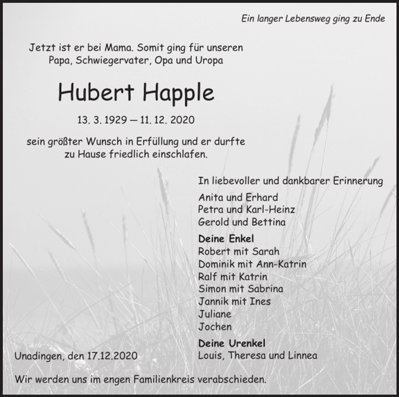<p>Ein langer Lebensweg ging zu Ende</p><p>Jetzt ist er bei Mama. Somit ging für unseren<br />Papa, Schwiegervater, Opa und Uropa</p><p>Hubert Happle<br />13. 3. 1929 ─ 11. 12. 2020<br />sein größter Wunsch in Erfüllung und er durfte<br />zu Hause friedlich einschlafen.<br />In liebevoller und dankbarer Erinnerung<br />Anita und Erhard<br />Petra und Karl-Heinz<br />Gerold und Bettina<br />Deine Enkel<br />Robert mit Sarah<br />Dominik mit Ann-Katrin<br />Ralf mit Katrin<br />Simon mit Sabrina<br />Jannik mit Ines<br />Juliane<br />Jochen<br />Unadingen, den 17.12.2020</p><p>Deine Urenkel<br />Louis, Theresa und Linnea</p><p>Wir werden uns im engen Familienkreis verabschieden.</p>