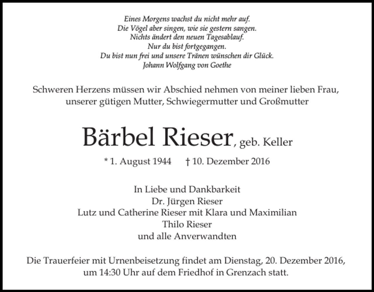 <p>Eines Morgens wachst du nicht mehr auf.<br />Die Vögel aber singen, wie sie gestern sangen.<br />Nichts ändert den neuen Tagesablauf.<br />Nur du bist fortgegangen.<br />Du bist nun frei und unsere Tränen wünschen dir Glück.<br />Johann Wolfgang von Goethe</p><p>Schweren Herzens müssen wir Abschied nehmen von meiner lieben Frau,<br />unserer gütigen Mutter, Schwiegermutter und Großmutter</p><p>Bärbel Rieser, geb. Keller<br />* 1. August 1944</p><p>† 10. Dezember 2016</p><p>In Liebe und Dankbarkeit<br />Dr. Jürgen Rieser<br />Lutz und Catherine Rieser mit Klara und Maximilian<br />Thilo Rieser<br />und alle Anverwandten<br />Die Trauerfeier mit Urnenbeisetzung findet am Dienstag, 20. Dezember 2016,<br />um 14:30 Uhr auf dem Friedhof in Grenzach statt.</p>