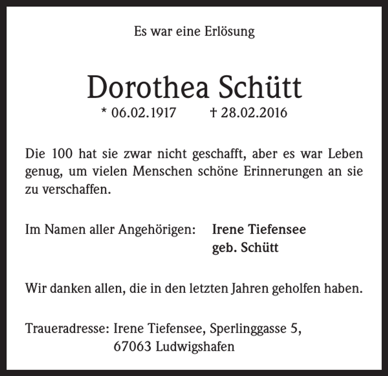<p>Es war eine Erlösung</p><p>Dorothea Schütt<br />* 06.02.1917</p><p>† 28.02.2016</p><p>Die 100 hat sie zwar nicht geschafft, aber es war Leben<br />genug, um vielen Menschen schöne Erinnerungen an sie<br />zu verschaffen.<br />Im Namen aller Angehörigen: Irene Tiefensee<br />geb. Schütt<br />Wir danken allen, die in den letzten Jahren geholfen haben.<br />Traueradresse: Irene Tiefensee, Sperlinggasse 5,<br />67063 Ludwigshafen</p>