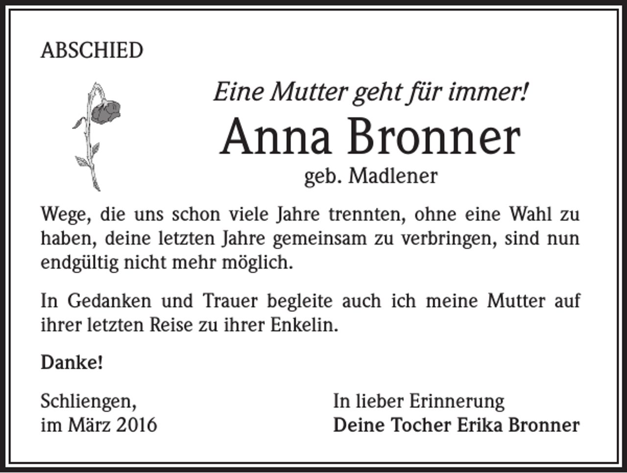 <p>ABSCHIED</p><p>Eine Mutter geht für immer!</p><p>Anna Bronner<br />geb. Madlener</p><p>Wege, die uns schon viele Jahre trennten, ohne eine Wahl zu<br />haben, deine letzten Jahre gemeinsam zu verbringen, sind nun<br />endgültig nicht mehr möglich.<br />In Gedanken und Trauer begleite auch ich meine Mutter auf<br />ihrer letzten Reise zu ihrer Enkelin.<br />Danke!<br />Schliengen,<br />im März 2016</p><p>In lieber Erinnerung<br />Deine Tocher Erika Bronner</p>